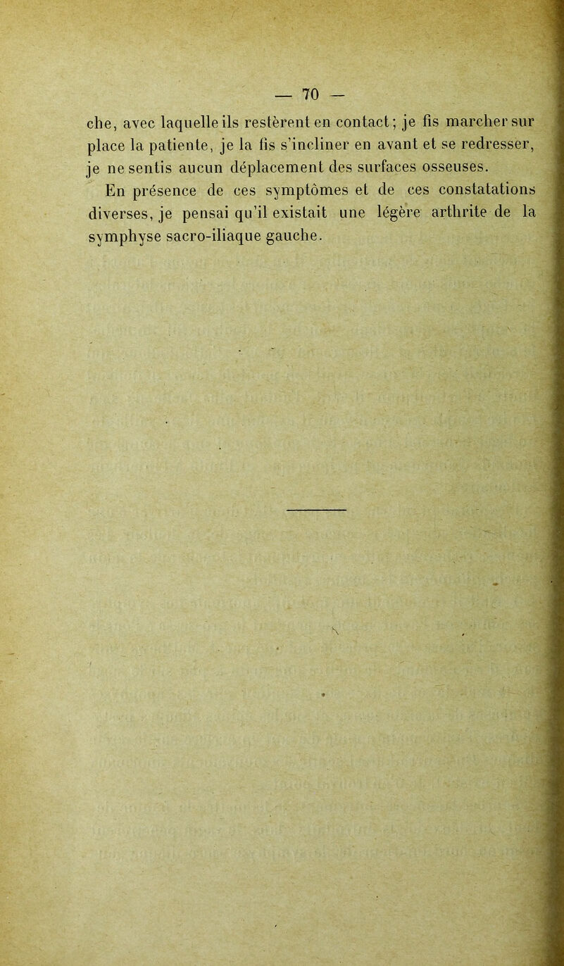 che, avec laquelle ils restèrent en contact; je fis marcher sur place la patiente, je la fis s’incliner en avant et se redresser, je ne sentis aucun déplacement des surfaces osseuses. En présence de ces symptômes et de ces constatations diverses, je pensai qu’il existait une légère arthrite de la symphyse sacro-iliaque gauche.