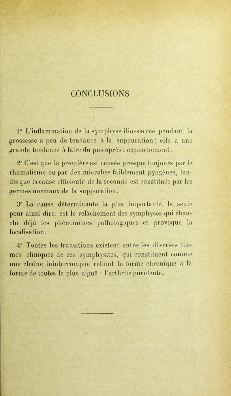 CONCLUSIONS 1° L’inflammalion de la symphyse ilio-sacrée pendant la grossesse a peu de tendance à la suppuration ; elle a une grande tendance à faire du pus après l’accouchement. 2° C’est que la première est causée presque toujours par le rhumatisme ou par des microbes faiblement pyogènes, tan- dis que la cause efficiente de la seconde est constituée par les germes normaux de la suppuration. 3° La cause déterminante la plus importante, la seule pour ainsi dire, est le relâchement des symphyses qui ébau- che déjà les phénomènes pathologiques et provoque la localisation. 4° Toutes les transitions existent entre les diverses for- mes cliniques de ces symphysites, qui constituent comme une chaîne ininterrompue reliant la forme chronique à la forme de toutes la plus aiguë : l’arthrite purulente.