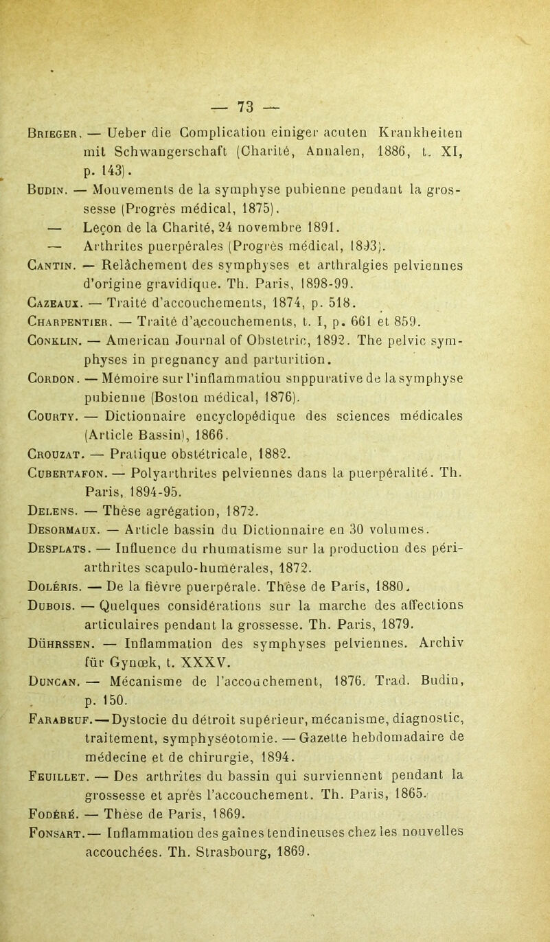 Brieger, — Ueber die Complication einiger acuten Krankheiten mit Schwangerschaft (Charité, Annalen, 1886, t. XI, p. 143). Budin. — Mouvements de la symphyse pubienne pendant la gros- sesse (Progrès médical, 1875). — Leçon de la Charité, 24 novembre 1891. — Arthrites puerpérales (Progrès médical, 1893). Cantin. — Relâchement des symphyses et arthralgies pelviennes d’origine gravidique. Th. Paris, 1898-99. Cazeaux. — Traité d’accouchements, 1874, p. 518. Charpentier. — Traité d’accouchements, t. 1, p. 661 et 859. Conklin. — American Journal of Obstetrie, 1892. The pelvic sym- physes in pregnancy and parturition. Cordon. — Mémoire sur l’inflammatiou suppurative de la symphyse pubienne (Boston médical, 1876). Courty. — Dictionnaire encyclopédique des sciences médicales (Article Bassin), 1866. Crouzat. — Pratique obstétricale, 1882. Cubertafon.— Polyarthrites pelviennes dans la puerpéralité. Th. Paris, 1894-95. Dei.ens. — Thèse agrégation, 1872. Desormaux. — Article bassin du Dictionnaire en 30 volumes. Desplats. — Influence du rhumatisme sur la production des péri- arthrites scapulo-humérales, 1872. Doléris. — De la fièvre puerpérale. Thèse de Paris, 1880. Dubois. — Quelques considérations sur la marche des affections articulaires pendant la grossesse. Th. Paris, 1879. Dührssen. — Inflammation des symphyses pelviennes. Archiv für Gynœk, t. XXXV. Duncan. — Mécanisme de l’accouchement, 1876. Trad. Budin, p. 150. Farabbuf. — Dystocie du détroit supérieur, mécanisme, diagnostic, traitement, symphyséotomie. —Gazette hebdomadaire de médecine et de chirurgie, 1894. Feuillet. — Des arthrites du bassin qui surviennent pendant la grossesse et après l’accouchement. Th. Paris, 1865. Fodéré. — Thèse de Paris, 1869. Fonsart.— Inflammation des gaines tendineuses chez les nouvelles accouchées. Th. Strasbourg, 1869.