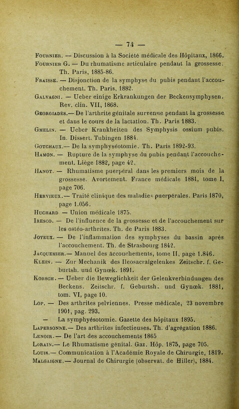 Fournier. — Discussion à la Société médicale des Hôpitaux, 1866. Fournier G. — Du rhumatisme articulaire pendant la grossesse. Th. Paris, 1885-86. Fraisse. — Disjonction de la symphyse du pubis pendant l'accou- chement. Th. Paris, 1882. Galvagni. — Ueber einige Erkrankungen der Beckensymphysen. Rev. clin. VII, 1868. Georgiadès.— De l’arthrite génitale survenue pendant la grossesse et dans le cours de la lactation. Th. Paris 1883. Gmelin. — Ueber Krankheiten des Symphysis ossium pubis. In. Dissert. Tubingen 1884. Gotchaux.— De la symphyséotomie. Th. Paris 1892-93. Hamon. — Rupture de la symphyse du pubis pendant l’accouche- ment. Liège 1882, page 42. Hanot. — Rhumatisme puerpéral dans les premiers mois de la grossesse. Avortement. France médicale 1881, tome I, page 706. Hervieux.— Traité clinique des maladies puerpérales. Paris 1870, page 1.056. Huchard — Union médicale 1875. Iresco. — De l’influence de la grossesse et de l’accouchement sur les ostéo-arthrites. Th. de Paris 1883. Joyeux. — De l’inflammation des symphyses du bassin après l’accouchement. Th. de Strasbourg 1842. Jacquemier.— Manuel des accouchements, tome II, page 1.846. Klein. — Zur Mechanik des Ileosacralgelenkes Zeitschr. f. Ge- burtsh. und Gynœk. 1891. Korsch. — Ueber die Beweglichkeit der Gelenkverbindungen des Beckens. Zeitschr. f. Geburtsh. und Gynœk. 1881, tom. VI, page 10. Lop. — Des arthrites pelviennes. Presse médicale, 23 novembre 1901, pag. 293. — La symphyésotomie. Gazette des hôpitaux 1895. Lapersonne.— Des arthrites infectieuses. Th. d’agrégation 1886. Lenoir.— De l’art des accouchements 1865 Lorain.— Le Rhumatisme génital. Gaz. Hôp. 1875, page 705. Louis.— Communication à l’Académie Royale de Chirurgie, 1819. Malgaigne.— Journal de Chirurgie (observai, de Hiller), 1884.