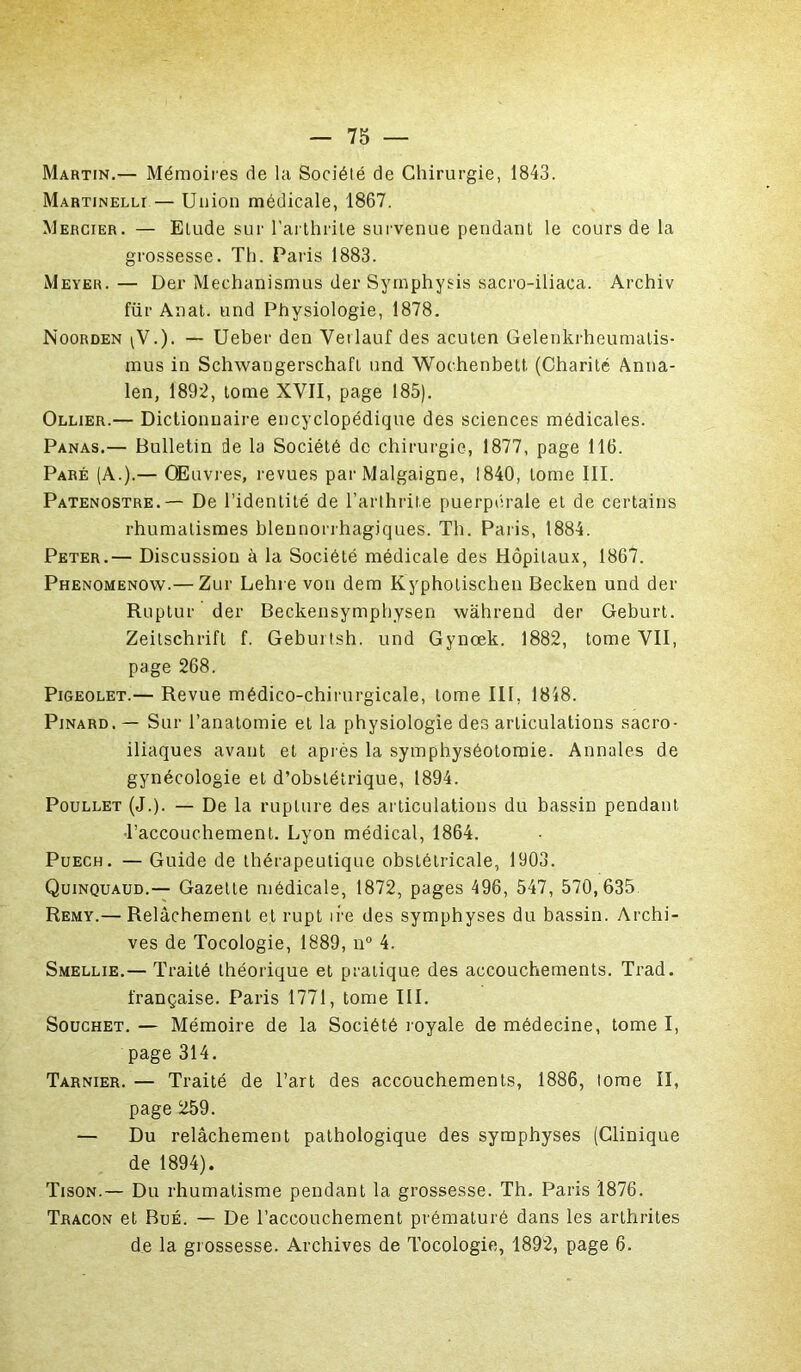 Martin.— Mémoires de la Sociélé de Chirurgie, 1843. Martinelli— Union médicale, 1867. Mercier. — Elude sur l’arthrite survenue pendant le cours de la grossesse. Th. Paris 1883. Meyer. — Der Mechanismus der Symphysis sacro-iliaca. Archiv für Anat. und Physiologie, 1878. Noorden ^V.). — Ueber den Vetlauf des acuten Gelenkrheumatis- mus in Schwangerschafl und Wochenbett (Charité Anna- len, 1892, tome XVII, page 185). Ollier.— Dictionnaire encyclopédique des sciences médicales. Panas.— Bulletin de la Société de chirurgie, 1877, page 116. Paré (A.).— Œuvres, revues par Malgaigne, 1840, tome III. Patenostre.— De l’identité de l’arthrite puerpérale et de certains rhumatismes blennorrhagjques. Th. Paris, 1884. Peter.— Discussion à la Société médicale des Hôpitaux, 1867. Phenomenow.— Zur Lehre von dem Kypholischen Becken und der Ruptur der Beckensymphysen wàhrend der Geburt. Zeitschrift f. Geburtsh. und Gynœk. 1882, tome VII, page 268. Pigeolet.— Revue médico-chirurgicale, tome III, 1818. Pinard. — Sur l’anatomie et la physiologie des articulations sacro- iliaques avant et après la symphyséotomie. Annales de gynécologie et d’obstétrique, 1894. Poullet (J.). — De la rupture des articulations du bassin pendant •l’accouchement. Lyon médical, 1864. Puech. — Guide de thérapeutique obstétricale, 1903. Quinquaud.— Gazelle médicale, 1872, pages 496, 547, 570,635 Remy.— Relâchement et rupt ire des symphyses du bassin. Archi- ves de Tocologie, 1889, n° 4. Smellie.— Traité théorique et pratique des accouchements. Trad. française. Paris 1771, tome III. Souchet. — Mémoire de la Société royale de médecine, tome I, page 314. Tarnier. — Traité de l’art des accouchements, 1886, tome II, page 259. — Du relâchement pathologique des symphyses (Clinique de 1894). Tison.— Du rhumatisme pendant la grossesse. Th. Paris 1876. Tracon et Bué. — De l’accouchement prématuré dans les arthrites de la grossesse. Archives de Tocologie, 1892, page 6.