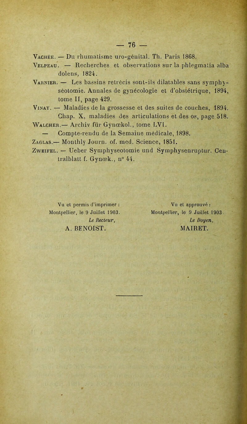 Vachée. — Du rhumatisme uro-géuital. Th. Paris 1868. Velpeau. — Recherches et observations sur la phlegmatia alba dolens, 1824. Varnier. — Les bassins rétrécis sont-ils dilatables sans symphy- séotomie. Annales de gynécologie et d’obstétrique, 1894, tome II, page 429. Vinay. — Maladies de la grossesse et des suites de couches, 1894. Ghap. X, maladies des articulations et des os, page 518. Walcher.— Archiv fur Gÿnœkoh, tome LVl. — Compte-rendu de la Semaine médicale, 1898. Zaglas.— Monthly Journ. of. med. Science, 1851. Zweifel. — Ueber Symphyséotomie und Symphysenruptur. Ceu- tralblatt f. Gynœk., n° 44. Vu et permis d’imprimer : Montpellier, le 9 Juillet 1903. Le Recleur, A. BENOIST. Vu et approuvé : Montpellier, le 9 Juillet 1903. Le Doyen, MAIRET.