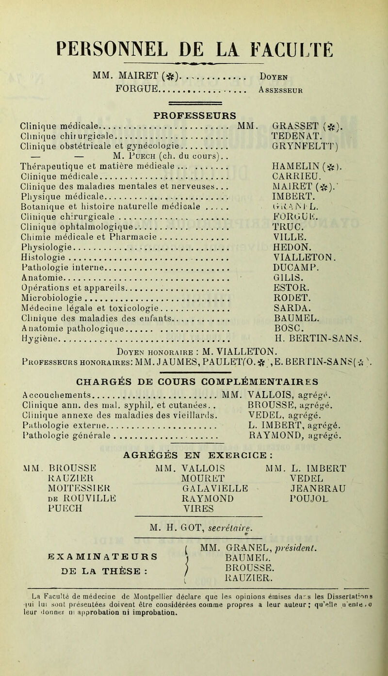 PERSONNEL DE LA FACUi rE MM. MAIRET (îjf) Doyen FORGUE Assesseur PROFESSEURS Clinique médicale MM. GRASSET (*). Clinique chirurgicale TEDENAT. Clinique obstétricale et gynécologie GRYNFELTI') — — M. PuECH (ch. du cours).. Thérapeutique et matière médicale HAMELIN Clinique médicale CARRIEU. Clinique des maladies mentales et nerveuses... MAIRET Physique médicale IMBERT. Botanique et histoire naturelle médicale GitAM L. Clinique chirurgicale FORGUIt. Clinique ophtalmologique. TRUC. Chimie médicale et Pharmacie VILLE. Physiologie REDON. Histologie VIALLETON. Pathologie interne DUCAMP. Anatomie GILIS. Opérations et appareils ESTOR. Microbiologie RODET. Médecine légale et toxicologie SARDA. Clinique des maladies des enfants BAUMEL. Anatomie pathologique BOSC. Hygiène H. BERTIN-SANS. Doyen honoraire : M. VIALLETON. Professeurs honoraires: MM. J AU MES, PAULETfO.-îüf ,E. BER1TN-SANS( -A CHARGÉS DE COURS COMPLÉMENTAIRES Accouchements MM. VALLOIS, agrégé. Clinique ann. des mal. syphiL et cutanées.. BROUSSE, agrégé. Clinique annexe des maladies des vieillards. VEDEL, agrégé. Pathologie externe L. IMBERT, agrégé. Pathologie générale RAYMOND, agrégé. AGRÉGÉS EN EXERCICE : MM. BROUSSE RAUZIER MOITESSIER DE ROUVILLE PUECH M. H. GOT, secréLaire. MM. VALLOIS MOURET GALAVIELLE RAYMOND VIRES M M. L. IMBERT VEDEL JEANBRAU POUJOL EXAMINATEURS DE LA THÈSE : MM. GRANEL, président. BAUME!.. BROUSSE. RAUZIER. La Faculté de médecine de Montpellier déclare que les opinions émises dar.s les Dissertations l'ii lui sont présentées doivent être considérées comme propres a leur auteur; qu'elle n'enie.o leur donnée ni approbation ni improbation.