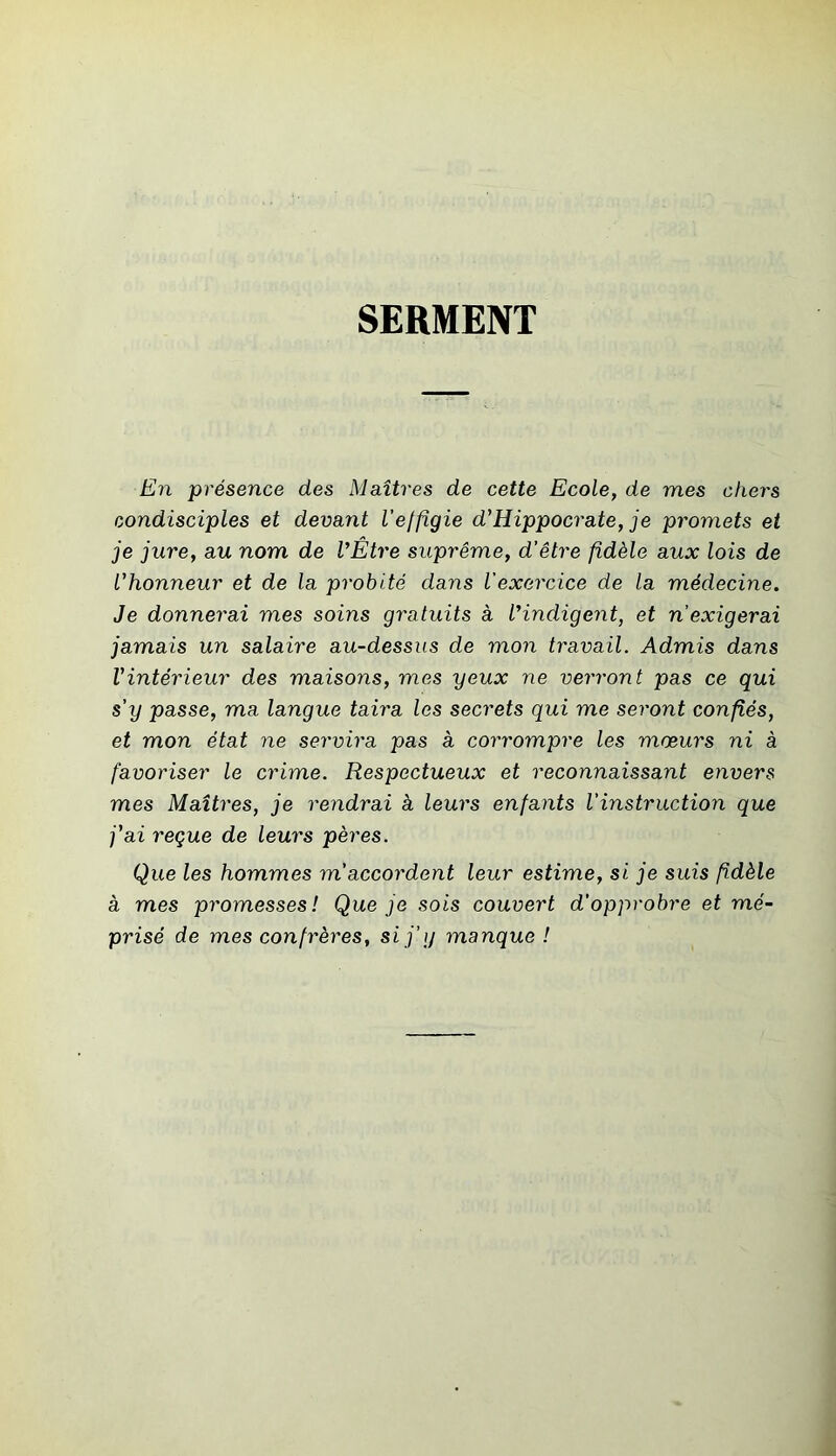 SERMENT En présence des Maîtres de cette Ecole, de mes chers condisciples et devant l’elfigie d'Hippocrate, je promets et je jure, au nom de VEtre suprême, d’être fidèle aux lois de l'honneur et de la probité dans l'exercice de la médecine. Je donnerai mes soins gratuits à l'indigent, et n’exigerai jamais un salaire au-dessus de mon travail. Admis dans l'intérieur des maisons, mes yeux ne verront pas ce qui s’y passe, ma langue taira les secrets qui me seront confiés, et mon état ne servira pas à corrompre les mœurs ni à favoriser le crime. Respectueux et reconnaissant envers mes Maîtres, je rendrai à leurs enfants l’instruction que j'ai reçue de leurs pères. Que les hommes m’accordent leur estime, si je suis fidèle à mes promesses! Que je sois couvert d’opprobre et mé- prisé de mes confrères, si j’y manque !