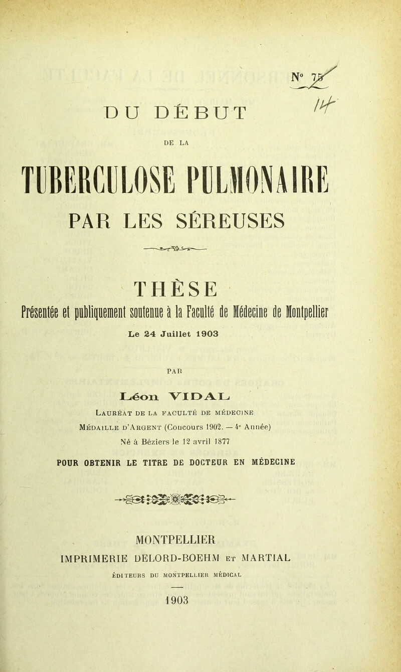 DU DÉBUT DE LA PAR LES SÉREUSES THÈSE Présentée et publiquement soutenue à le Faculté de Médecine de lontpettier Le 24 Juillet 1903 PAR Léon VIDAL Lauréat de la faculté de médecine Médaille d’Argent (Concours 1902. —4“ Année) Né à Béziers le 12 avril 1877 POUR OBTENIR LE TITRE DE DOCTEUR EN MÉDECINE MONTPELLIER IMPRIMERIE DELORD-BOEHM et MARTIAL ÉDITEURS DU MONTPELLIER MÉDICAL 1903