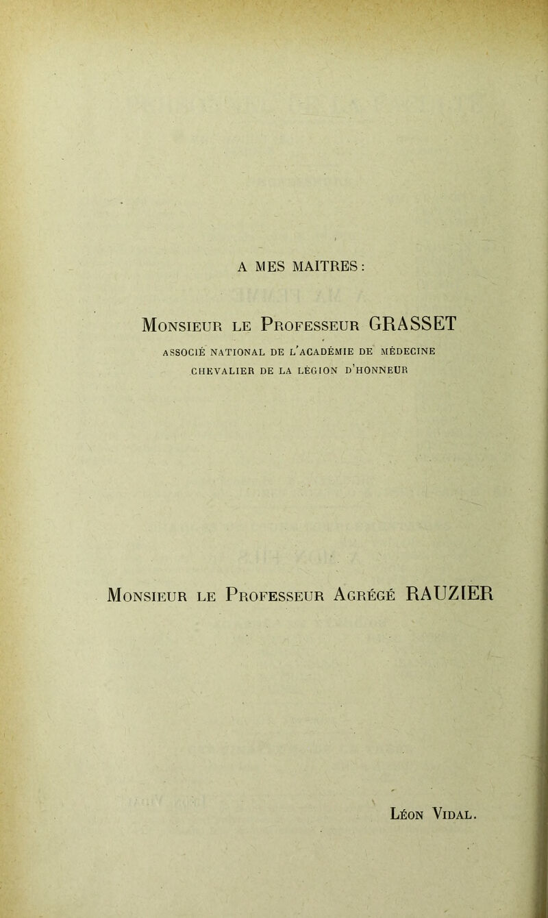 A MES MAITRES: Monsieur le Professeur GRASSET ASSOCIÉ NATIONAL DE l’aCADÉMIE DE MÉDECINE CHEVALIER DE LA LÉGION d’hONNEUR Monsieur le Professeur Agrégé RAUZIER Léon Vidal.