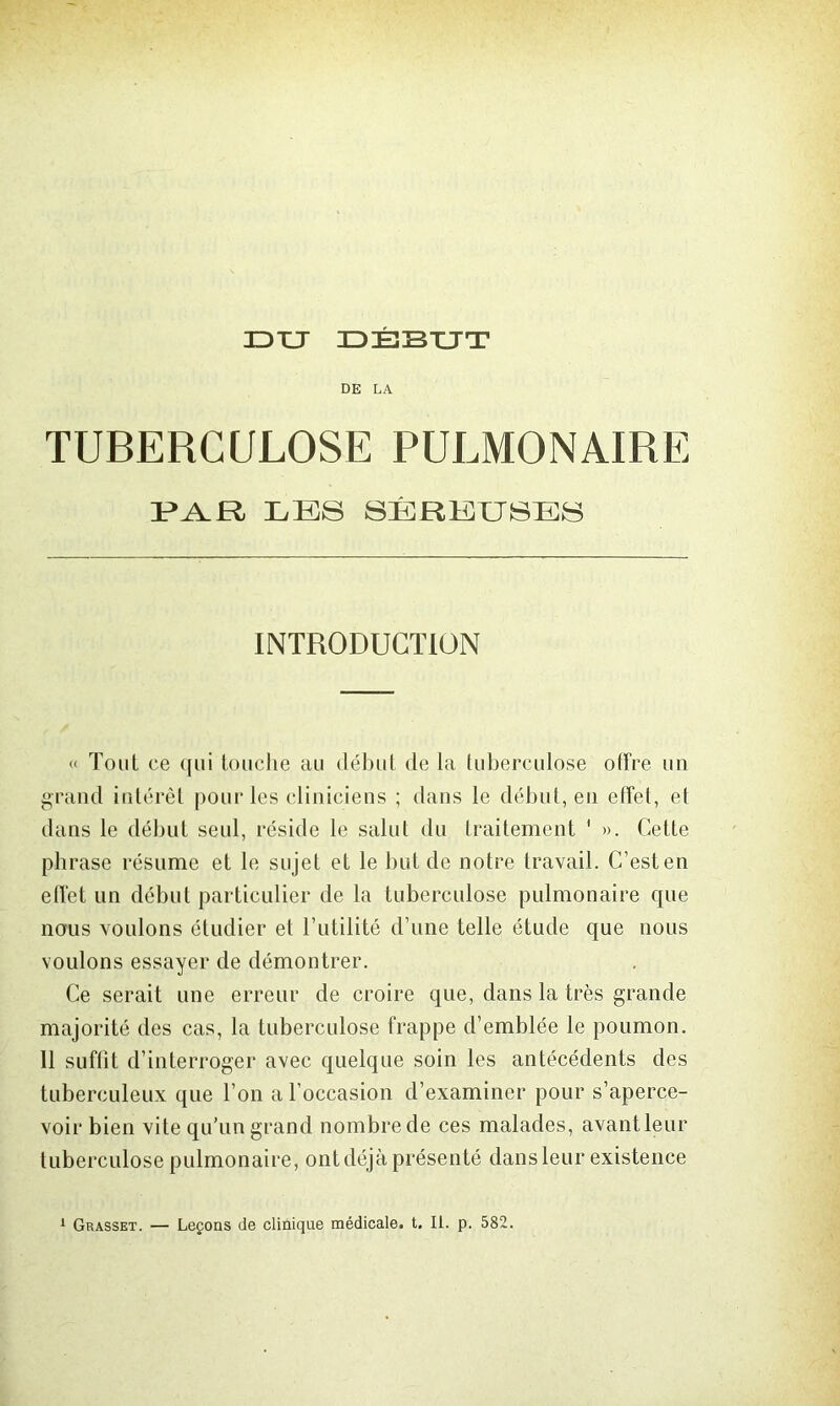 JDTJ DÉBUT DE LA TUBERCULOSE PULMONAIRE les séreuses INTRODUCTION « Tout ce (fui loiielie au début de la tuberculose offre un grand intérêt pour les cliniciens ; dans le début, en effet, et dans le début seul, réside le salut du traitement ' ». Cette phrase résume et le sujet et le but de notre travail. C’est en effet un début particulier de la tuberculose pulmonaire que nous voulons étudier et l’utilité d’une telle étude que nous voulons essayer de démontrer. Ce serait une erreur de croire que, dans la très grande majorité des cas, la tuberculose frappe d’emblée le poumon. 11 suffit d’interroger avec quelque soin les antécédents des tuberculeux que l’on a l’occasion d’examiner pour s’aperce- voir bien vite qu’un grand nombrede ces malades, avantleur tuberculose pulmonaire, ont déjà présenté dans leur existence 1 Grasset. — Leçons de clinique médicale, t, II. p. 582.