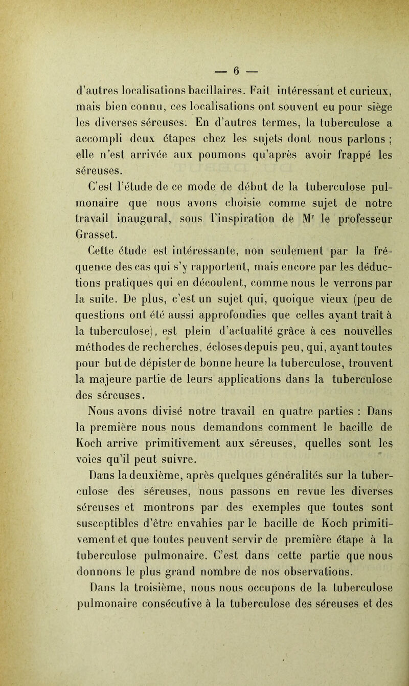 d’autres localisations bacillaires. Fait intéressant et curieux, mais bien connu, ces localisations ont souvent eu pour siège les diverses séreuses. En d’autres termes, la tuberculose a accompli deux étapes chez les sujets dont nous parlons ; elle n’est arrivée aux poumons qu’après avoir frappé les séreuses. C’est l’étude de ce mode de début de la tuberculose pul- monaire que nous avons choisie comme sujet de notre travail inaugural, sous l’inspiration de Mr le professeur Grasset. Cette étude est intéressante, non seulement par la fré- quence des cas qui s’v rapportent, mais encore par les déduc- tions pratiques qui en découlent, comme nous le verrons par la suite. De plus, c’est un sujet qui, quoique vieux (peu de questions ont été aussi approfondies que celles ayant trait à la tuberculose), est plein d’actualité grâce à ces nouvelles méthodes de recherches, écloses depuis peu, qui, ayant toutes pour but de dépister de bonne heure la tuberculose, trouvent la majeure partie de leurs applications dans la tuberculose des séreuses. Nous avons divisé notre travail en quatre parties : Dans la première nous nous demandons comment le bacille de Koch arrive primitivement aux séreuses, quelles sont les voies qu’il peut suivre. Dans la deuxième, après quelques généralités sur la tuber- culose des séreuses, nous passons en revue les diverses séreuses et montrons par des exemples que toutes sont susceptibles d’être envahies par le bacille de Koch primiti- vement et que toutes peuvent servir de première étape à la tuberculose pulmonaire. C’est dans cette partie que nous donnons le plus grand nombre de nos observations. Dans la troisième, nous nous occupons de la tuberculose pulmonaire consécutive à la tuberculose des séreuses et des