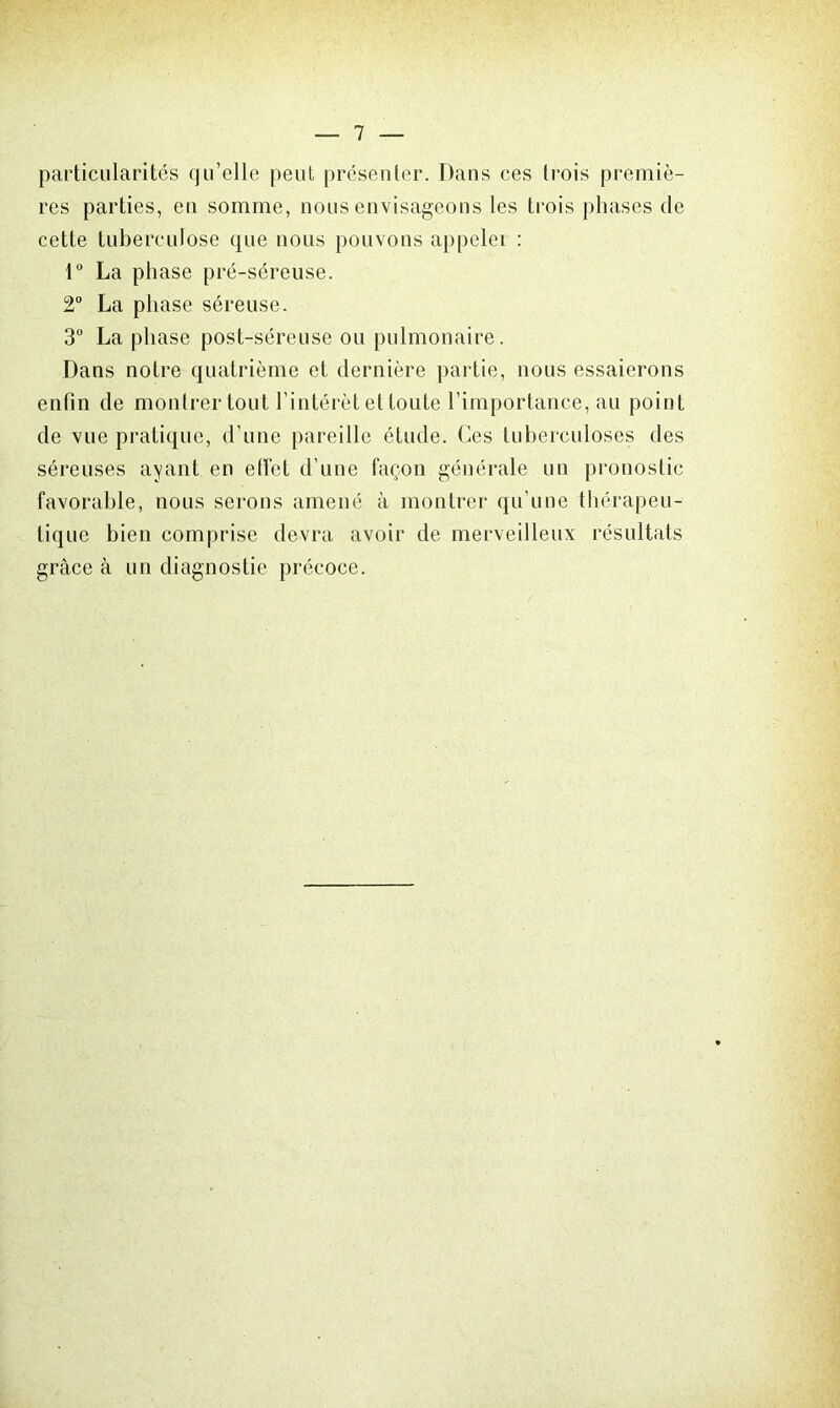 particularités qu’elle peut présenter. Dans ces trois premiè- res parties, en somme, nous envisageons les trois phases de cette tuberculose que nous pouvons appelei : 1° La phase pré-séreuse. 2° La phase séreuse. 3° La phase post-séreuse ou pulmonaire. Dans notre quatrième et dernière partie, nous essaierons enfin de montrer tout l’intérêt et toute l’importance, au point de vue pratique, d’une pareille étude. Ces tuberculoses des séreuses ayant en efiét d’une façon générale un pronostic favorable, nous serons amené à montrer qu’une thérapeu- tique bien comprise devra avoir de merveilleux résultats grâce à un diagnostic précoce.