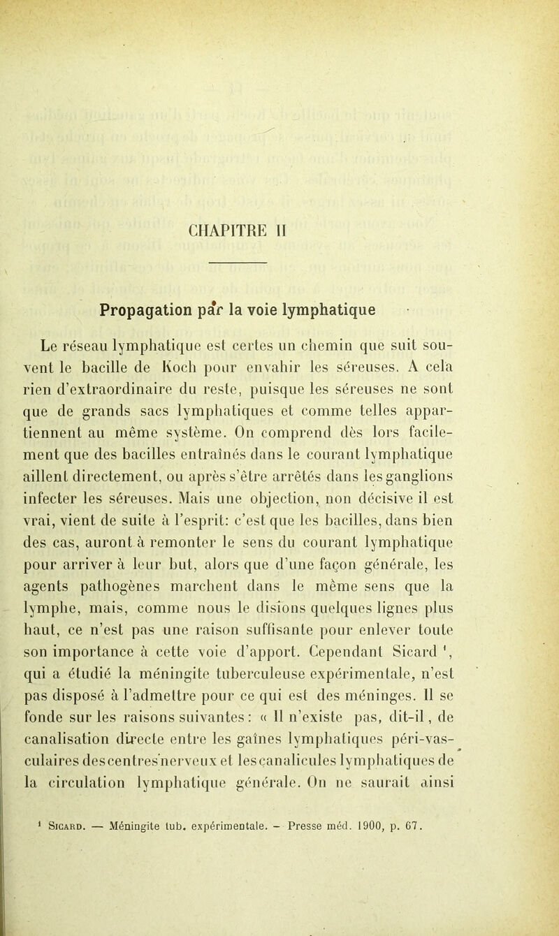 Propagation paV la voie lymphatique Le réseau lymphatique est certes un chemin que suit sou- vent le bacille de Koch pour envahir les séreuses. A cela rien d’extraordinaire du reste, puisque les séreuses ne sont que de grands sacs lymphatiques et comme telles appar- tiennent au même système. On comprend dès lors facile- ment que des bacilles entraînés dans le courant lymphatique aillent directement, ou après s’être arrêtés dans les ganglions infecter les séreuses. Mais une objection, non décisive il est vrai, vient de suite à l’esprit: c’est que les bacilles, dans bien des cas, auront à remonter le sens du courant lymphatique pour arriver à leur but, alors que d’une façon générale, les agents pathogènes marchent dans le même sens que la lymphe, mais, comme nous le disions quelques lignes plus haut, ce n’est pas une raison suffisante pour enlever toute son importance à cette voie d’apport. Cependant Sicard ', qui a étudié la méningite tuberculeuse expérimentale, n’est pas disposé à l’admettre pour ce qui est des méninges. 11 se fonde sur les raisons suivantes : « 11 n’existe pas, dit-il, de canalisation directe entre les gaines lymphatiques péri-vas- culaires descentres'nerveux et lesçanalicules lymphatiques de la circulation lymphatique générale. On ne saurait ainsi