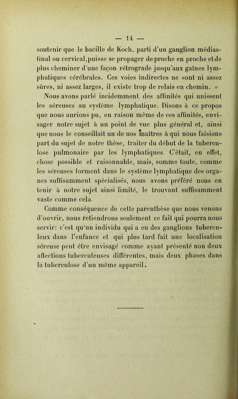 soutenir que le bacille de Koch, parti d’un ganglion médias- tinal ou cervical,puisse se propager de proche en proche etde plus cheminer d’une façon rétrograde jusqu’aux gaines lym- phatiques cérébrales. Ces voies indirectes ne sont ni assez sûres, ni assez larges, il existe trop de relais en chemin. » Nous avons parlé incidemment des affinités qui unissent les séreuses au système lymphatique. Disons à ce propos que nous aurions pu, en raison meme de ces affinités, envi- sager notre sujet à un point de vue plus général et, ainsi que nous le conseillait un de nos maîtres à qui nous faisions part du sujet de notre thèse, traiter du début de la tubercu- lose pulmonaire par les lymphatiques. C’était, en effet, chose possible et raisonnable, mais, somme toute, comme les séreuses forment dans le système lymphatique des orga- nes suffisamment spécialisés, nous avons préféré nous en tenir à notre sujet ainsi limité, le trouvant suffisamment vaste comme cela. Comme conséquence de cette parenthèse que nous venons d’ouvrir, nous retiendrons seulement ce fait qui pourra nous servir: c’est qu’un individu qui a eu des ganglions tubercu- leux dans l’enfance et qui plus tard fait une localisation séreuse peut être envisagé comme ayant présenté non deux affections tuberculeuses différentes, mais deux phases dans la tuberculose d’un même appareil.
