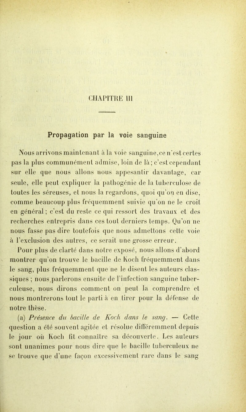 Propagation par la voie sanguine Nous arrivons maintenant à la voie sanguine,ce n’est certes pas la plus communément admise, loin de là; c’est cependant sur elle que nous allons nous appesantir davantage, car seule, elle peut expliquer la pathogénie de la tuberculose de toutes les séreuses, et nous la regardons, quoi qu’on en dise, comme beaucoup plus fréquemment suivie qu’on ne le croit en général ; c’est du reste ce qui ressort des travaux et des recherches entrepris dans ces tout derniers temps. Qu’on ne nous fasse pas dire toutefois que nous admettons cette voie à l’exclusion des autres, ce serait une grosse erreur. Pour plus de clarté dans notre exposé, nous allons d’abord montrer qu’on trouve le bacille de Koch fréquemment dans le sang, plus fréquemment que oe le disent les auteurs clas- siques ; nous parlerons ensuite de l’infection sanguine tuber- culeuse, nous dirons comment on peut la comprendre et nous montrerons tout le parti à en tirer pour la défense de notre thèse. (a) Présence du bacille de Koch dans le sang. — Cette question a été souvent agitée et résolue différemment depuis le jour où Koch fit connaître sa découverte. Les auteurs sont unanimes pour nous dire que le bacille tuberculeux ne se trouve que d’une façon excessivement rare dans le sang