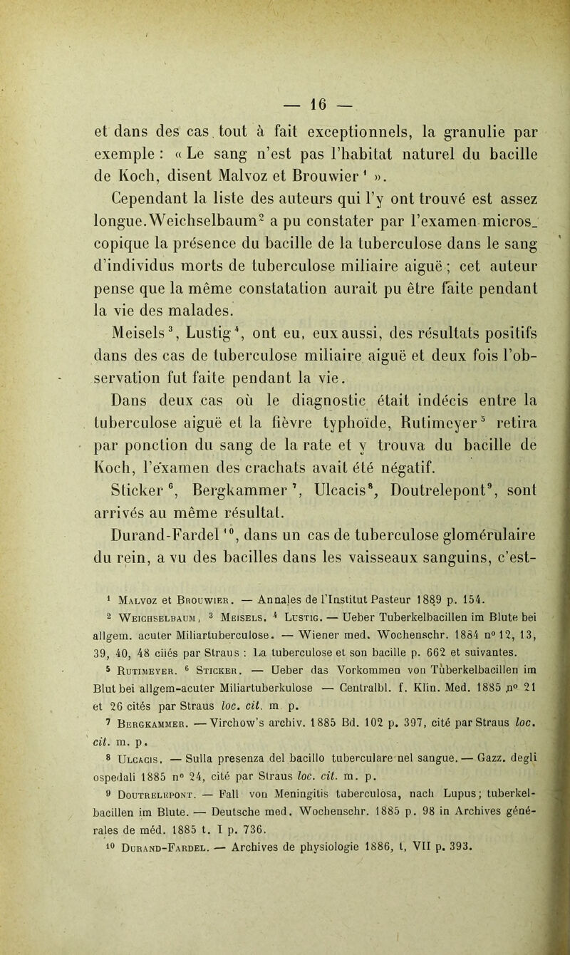 et dans des cas tout à fait exceptionnels, la granulie par exemple : « Le sang n’est pas l’habitat naturel du bacille de Koch, disent Malvoz et Brouwier * ». Cependant la liste des auteurs qui l’y ont trouvé est assez longue.Weichselbaum1 2 a pu constater par l’examen micros_ copique la présence du bacille de la tuberculose dans le sang d’individus morts de tuberculose miliaire aiguë ; cet auteur pense que la même constatation aurait pu être faite pendant la vie des malades. Meisels3, Lustig4, ont eu, eux aussi, des résultats positifs dans des cas de tuberculose miliaire aiguë et deux fois l’ob- servation fut faite pendant la vie. Dans deux cas où le diagnostic était indécis entre la tuberculose aiguë et la fièvre typhoïde, Rutimeyer5 retira par ponction du sang de la rate et y trouva du bacille de Koch, l’examen des crachats avait été négatif. Sticker6 7, Bergkammer Ulcacis8, Doutrelepont9 10, sont arrivés au même résultat. Durand-Fardel,0, dans un cas de tuberculose glomérulaire du rein, a vu des bacilles dans les vaisseaux sanguins, c’est- 1 Malvoz et Brouwier. — Annales de l'Institut Pasteur 1889 p. 154. 2 Weichselbaum, 3 Meisels. 4 Lustig. — Ueber Tuberkelbacillen im Blute bei allgem. acuter Miliartuberculose. —Wiener med. Wochenschr. 1884 n°12, 13, 39, 40, 48 ciiés par Straus : La tuberculose et son bacille p. 662 et suivantes. 5 Rutimeyer. 6 Sticker. — Ueber das Vorkommen von Tuberkelbacillen ira Blutbei allgem-acuter Miliartuberkulose — Centralbl. f. Klin. Med. 1885 n° 21 et 26 cités par Straus loc. cit. m p. 7 Bergkammer. —Yirchow’s archiv. 1 885 Bd. 102 p. 397, cité par Straus loc. cit. m. p. 8 Ulcacis. — Sulla presenza del bacillo tuberculare nel sangue.— Gazz. degli ospedali 1885 n° 24, cité par Straus loc. cit. m. p. t) Doutrelepont. — Fall von Meningitis tuberculosa, nach Lupus; tuberkel- bacillen im Blute. — Deutsche med. Wochenschr. 1885 p. 98 in Archives géné- rales de méd. 1885 t. I p. 736. 10 Durand-Fardel. — Archives de physiologie 1886, t, VII p. 393.