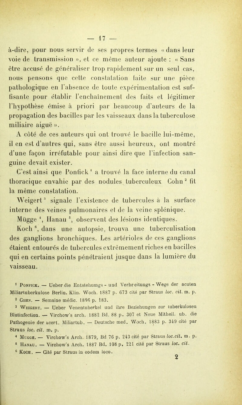 à-dire, pour nous servir de ses propres termes « dans leur voie de transmission », et ce même auteur ajoute : « Sans être accusé de généraliser trop rapidement sur un seul cas, nous pensons que cette constatation faite sur une pièce pathologique en l’absence de toute expérimentation est suf- fisante pour établir l’enchaînement des faits et légitimer l’hypothèse émise à priori par beaucoup d’auteurs de la propagation des bacilles par les vaisseaux dans la tuberculose miliaire aiguë ». A côté de ces auteurs qui ont trouvé le bacille lui-même, il en est d’autres qui, sans être aussi heureux, ont montré d’une façon irréfutable pour ainsi dire que l’infection san- guine devait exister. C’est ainsi que Ponfick 1 a trouvé la face interne du canal thoracique envahie par des nodules tuberculeux Colin2 fit la même constatation. Weigert3 signale l’existence de tubercules à la surface interne des veines pulmonaires et de la veine splénique. Mügge 4, Hanau 5, observent des lésions identiques. Koch 6, dans une autopsie, trouva une tuberculisation des ganglions bronchiques. Les artérioles de ces ganglions étaient entourés de tubercules extrêmement riches en bacilles qui en certains points pénétraient jusque dans la lumière du vaisseau. 1 Ponfick. — Ueberdie Entslehumgs - und Verbreitungs - Wege der acuten Miliarluberkulose Berlin. Klin. Woch. 1887 p. 673 cité par Straus loc. cit. m. p. 2 Cohn. — Semaine médic. 1896 p. 183. 3 Weigert. — Ueber Venentuberkel und ihre Beziehungen zur tuberkulosen Blutinfection. — Virchow’s arch. 1882 Bd. 88 p. 307 et Neue Mitheil. ub. die Pathogenie der acert. Miliartub. — Deutsche med. Woch. 1883 p. 349 cité par Straus loc. cit. m. p. 4 Mcgge. — Virchow’s Arch. 1879, Bd 76 p. 243 cité par Straus loc.cit. m. p. 6 Hanau. — Virchow’s Arch. 1887 Bd. 108 p, 221 cité par Straus loc. cit. 6 Koch. — Cité par Straus in eodem loco. 2