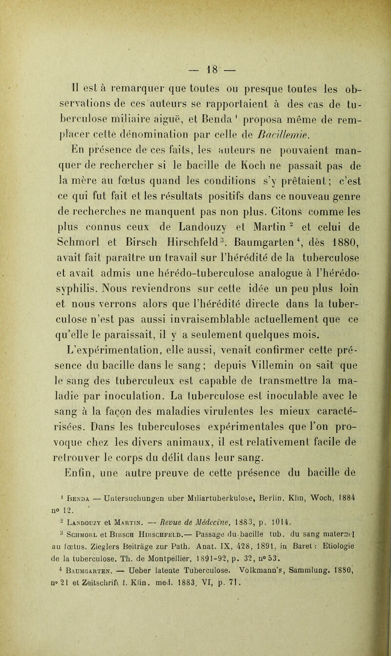 11 est à remarquer que toutes ou presque toutes les ob- servations de ces auteurs se rapportaient à des cas de tu- berculose miliaire aiguë, et Benda 1 proposa même de rem- placer cette dénomination par celle de BaciHernie. En présence de ces faits, les auteurs ne pouvaient man- quer de rechercher si le bacille de Koch ne passait pas de la mère au fœtus quand les conditions s’y prêtaient; c’est ce qui fut fait et les résultats positifs dans ce nouveau genre de recherches ne manquent pas non plus. Citons comme les plus connus ceux de Landouzy et Martin 2 et celui de Schmorl et Birsch Hirschfeld3. Baumgarten4, dès 1880, avait fait paraître un travail sur l’hérédité de la tuberculose et avait admis une hérédo-tuberculose analogue à l’hérédo- svphilis. Nous reviendrons sur cette idée un peu plus loin et nous verrons alors que l’hérédité directe dans la tuber- culose n’est pas aussi invraisemblable actuellement que ce qu’elle le paraissait, il y a seulement quelques mois. L’expérimentation, elle aussi, venait confirmer cette pré- sence du bacille dans le sang; depuis Villemin on sait que le sang des tuberculeux est capable de transmettre la ma- ladie par inoculation. La luberculose est inoculable avec le sang à la façon des maladies virulentes les mieux caracté- risées. Dans les tuberculoses expérimentales que l’on pro- voque chez les divers animaux, il est relativement facile de retrouver le corps du délit dans leur sang. Enfin, une autre preuve de cette présence du bacille de 1 Benda —Unlersuchungen uber Miliartuberkulose, Berlin, Klin, Woch, 1884 n<> 12. 2 Landouzy et Martin. — Revue de Médecine, 1883, p. 1014. 3 Schmorl et Birsch Hirschfeld.— Passage du bacille tub. du sang maternel au (œtus. Zieglers Beilràge zur Path. Anat. IX, 428, 1891. in Baret : Etiologie de la tuberculose. Th. de Montpellier, 1891-92, p. 32, n°53. /‘ Baumgarten. — Ueber latente Tuberculose. Volkmann’s, Sammlung. 1880, n»21 et Zeitschrift 1. Klin. med. 1883, VI, p. 71.
