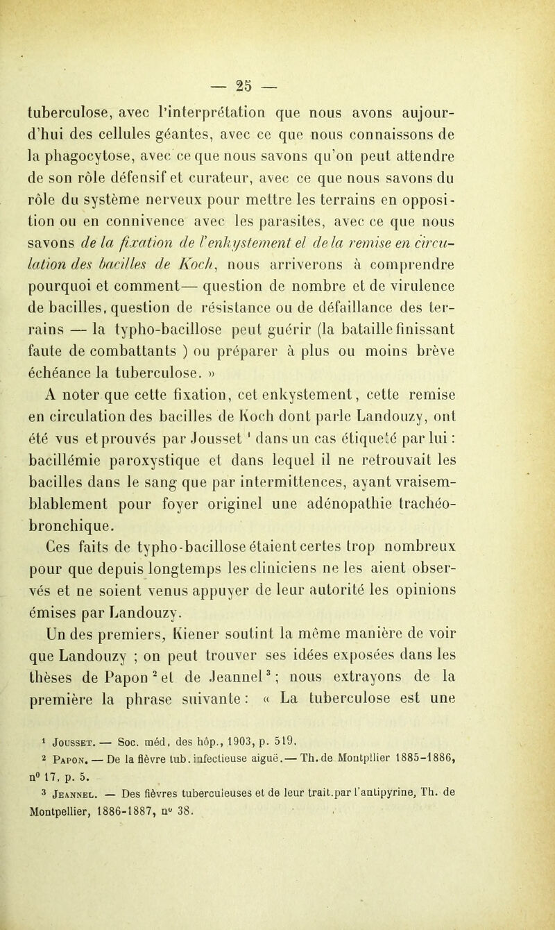 tuberculose, avec l’interprétation que nous avons aujour- d’hui des cellules géantes, avec ce que nous connaissons de la phagocytose, avec ce que nous savons qu’on peut attendre de son rôle défensif et curateur, avec ce que nous savons du rôle du système nerveux pour mettre les terrains en opposi- tion ou en connivence avec les parasites, avec ce que nous savons de la fixation de l’enki/stement el delà remise en circu- lation des bacilles de Koch, nous arriverons à comprendre pourquoi et comment— question de nombre et de virulence de bacilles, question de résistance ou de défaillance des ter- rains — la typho-bacillose peut guérir (la bataille finissant faute de combattants ) ou préparer à plus ou moins brève échéance la tuberculose. » A noter que cette fixation, cet enkystement, cette remise en circulation des bacilles de Koch dont parle Landouzy, ont été vus et prouvés par Jousset 1 dans un cas étiqueté par lui : bacillémie paroxystique et dans lequel il ne retrouvait les bacilles dans le sang que par intermittences, ayant vraisem- blablement pour foyer originel une adénopathie trachéo- bronchique. Ces faits de typho-bacillose étaient certes trop nombreux pour que depuis longtemps les cliniciens ne les aient obser- vés et ne soient venus appuyer de leur autorité les opinions émises par Landouzy. Un des premiers, Kiener soutint la même manière de voir que Landouzy ; on peut trouver ses idées exposées dans les thèses dePapon2et de Jeannel3; nous extrayons de la première la phrase suivante: « La tuberculose est une 1 Jousset.— Soc. méd, des hôp., 1903, p. 519, 2 Papon. — De la fièvre tub. infectieuse aiguë.— Th.de Moutpilier 1885-1886, n° 17, p. 5. 3 Jeannel. — Des fièvres tuberculeuses et de leur trait.par l’anlipyrine, Th. de Montpellier, 1886-1887, n° 38.