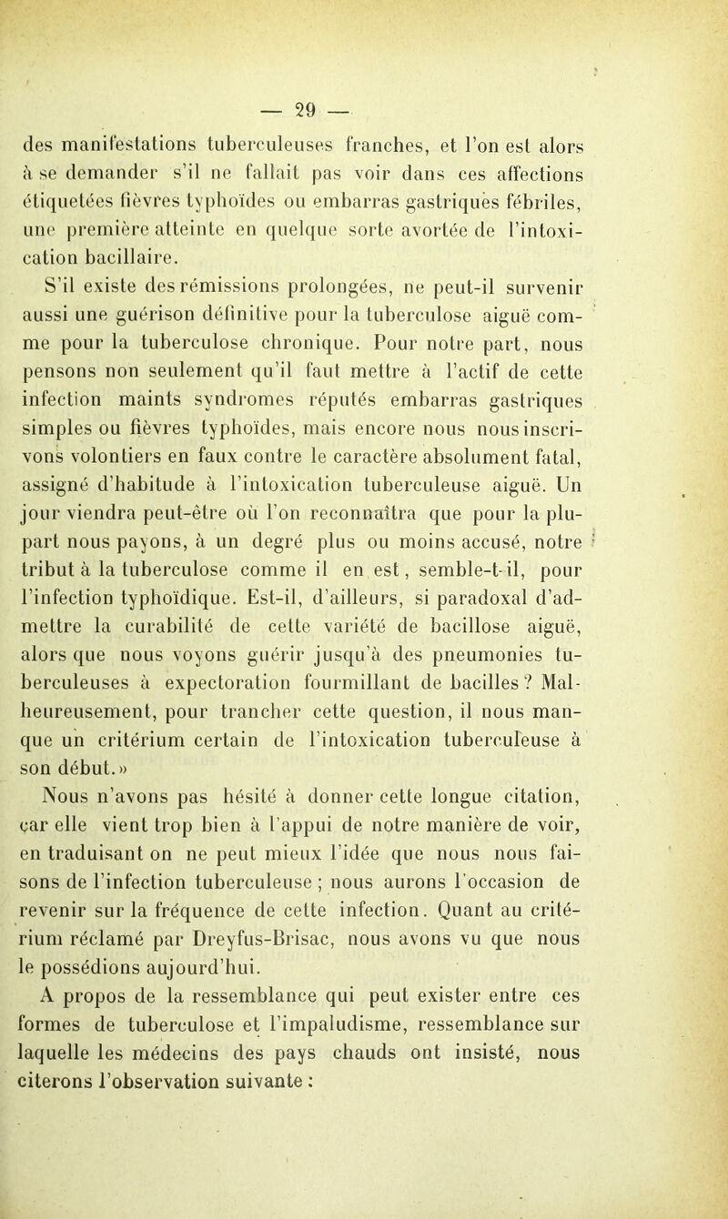 des manifestations tuberculeuses franches, et l’on est alors à se demander s’il ne fallait pas voir dans ces affections étiquetées fièvres typhoïdes ou embarras gastriques fébriles, une première atteinte en quelque sorte avortée de l’intoxi- cation bacillaire. S’il existe des rémissions prolongées, ne peut-il survenir aussi une guérison définitive pour la tuberculose aiguë com- me pour la tuberculose chronique. Pour notre part, nous pensons non seulement qu’il faut mettre à l’actif de cette infection maints syndromes réputés embarras gastriques simples ou fièvres typhoïdes, mais encore nous nous inscri- vons volontiers en faux contre le caractère absolument fatal, assigné d’habitude à l’intoxication tuberculeuse aiguë. Un jour viendra peut-être où l’on reconnaîtra que pour la plu- part nous payons, à un degré plus ou moins accusé, notre tribut à la tuberculose comme il en est, semble-t-il, pour l’infection typhoïdique. Est-il, d’ailleurs, si paradoxal d’ad- mettre la curabilité de cette variété de bacillose aiguë, alors que nous voyons guérir jusqu’à des pneumonies tu- berculeuses à expectoration fourmillant de bacilles ? Mal- heureusement, pour trancher cette question, il nous man- que un critérium certain de l’intoxication tuberculeuse à son début.» Nous n’avons pas hésité à donner cette longue citation, car elle vient trop bien à l’appui de notre manière de voir, en traduisant on ne peut mieux l’idée que nous nous fai- sons de l’infection tuberculeuse ; nous aurons l'occasion de revenir sur la fréquence de cette infection. Quant au crité- rium réclamé par Dreyfus-Brisac, nous avons vu que nous le possédions aujourd’hui. A propos de la ressemblance qui peut exister entre ces formes de tuberculose et l’impaludisme, ressemblance sur laquelle les médecins des pays chauds ont insisté, nous citerons l’observation suivante :