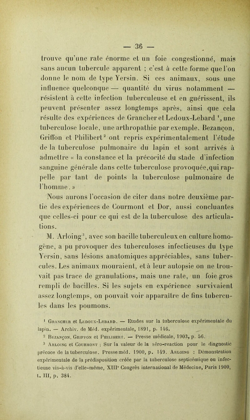 trouve qu’une rate énorme et un foie congestionné, mais sans aucun tubercule apparent ; c’est à cette forme que l’on donne le nom de type Yersin. Si ces animaux, sous une influence quelconque — quantité du virus notamment — résistent à cette infection tuberculeuse et en guérissent, ils peuvent présenter assez longtemps après, ainsi que cela résulte des expériences de Grancher et Ledoux-Lebard ',une tuberculose locale, une arthropathie par exemple. Bezançon, Griffon et Philibert2 ont repris expérimentalement l’étude de la tuberculose pulmonaire du lapin et sont arrivés à admettre « la constance et la précocité du stade d’infection sanguine générale dans cette tuberculose provoquée,qui rap- pelle par tant de points la tuberculose pulmonaire de l’homme. » Nous aurons l’occasion de citer dans notre deuxième par- tie des expériences de Courmont et Dor, aussi concluantes que celles-ci pour ce qui est de la tuberculose des articula- tions. M. Arloing3, avec son bacille tuberculeux en culture homo- gène, a pu provoquer des tuberculoses infectieuses du type Yersin, sans lésions anatomiques appréciables, sans tuber- cules. Les animaux mouraient, et à leur autopsie on ne trou- vait pas trace de granulations, mais une rate, un foie gros rempli de bacilles. Si les sujets en expérience survivaient assez longtemps, on pouvait voir apparaître de fins tubercu- les dans les poumons. 1 Grancher et Ledoux-Lebard. — Etudes sur la tuberculose expérimentale du lapin. — Archiv. de Méd. expérimentale, 1891, p. 146. 2 Bezançon, Griffon et Philibert. — Presse médicale, 1903, p. 56. 3 Arloing et Courmont ; Sur la valeur de la séro-reaction pour le diagnostic précoce de la tuberculose. Presseméd. 1900, p. 149. Arloing : Démonstration expérimentale de la prédisposition créée par la tuberculose septicémique ou infec- tieuse vis-à-vis d’elle-même, XIII“ Congrès international de Médecine, Paris 1900, t. III, p. 384.