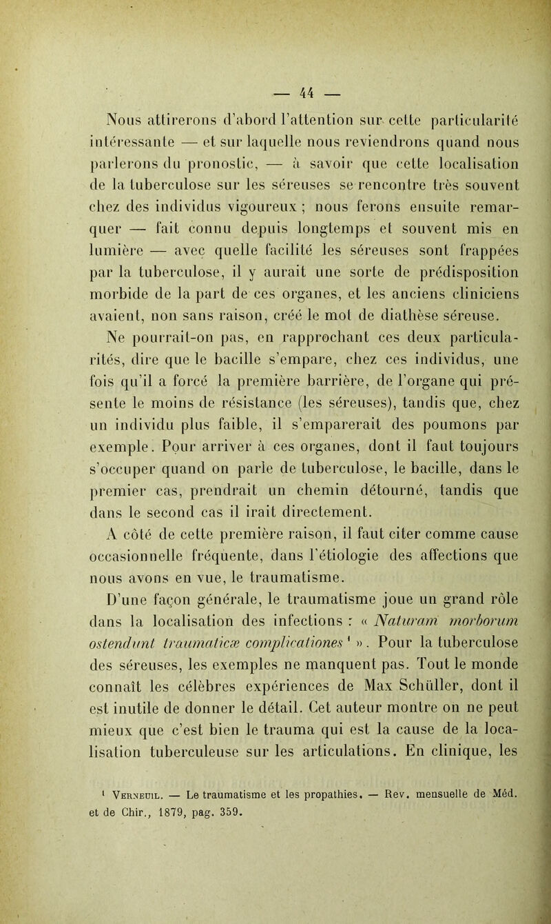 Nous attirerons d’abord l’attention sur cette particularité intéressante — et sur laquelle nous reviendrons quand nous parlerons du pronostic, — à savoir que cette localisation de la tuberculose sur les séreuses se rencontre très souvent chez des individus vigoureux ; nous ferons ensuite remar- quer — fait connu depuis longtemps et souvent mis en lumière — avec quelle facilité les séreuses sont frappées par la tuberculose, il y aurait une sorte de prédisposition morbide de la part de ces organes, et les anciens cliniciens avaient, non sans raison, créé le mol de diathèse séreuse. Ne pourrait-on pas, en rapprochant ces deux particula- rités, dire que le bacille s’empare, chez ces individus, une fois qu’il a forcé la première barrière, de l’organe qui pré- sente le moins de résistance (les séreuses), tandis que, chez un individu plus faible, il s’emparerait des poumons par exemple. Pour arriver à ces organes, dont il faut toujours s’occuper quand on parle de tuberculose, le bacille, dans le premier cas, prendrait un chemin détourné, tandis que dans le second cas il irait directement. A côté de cette première raison, il faut citer comme cause occasionnelle fréquente, dans l'étiologie des affections que nous avons en vue, le traumatisme. D’une façon générale, le traumatisme joue un grand rôle dans la localisation des infections r « Naturam rnorborum ostendunt traumaticæ complicationes ' ». Pour la tuberculose des séreuses, les exemples ne manquent pas. Tout le monde connaît les célèbres expériences de Max Schüller, dont il est inutile de donner le détail. Cet auteur montre on ne peut mieux que c’est bien le trauma qui est la cause de la loca- lisation tuberculeuse sur les articulations. En clinique, les 1 Verneuil. — Le traumatisme et les propathies. — Rev. mensuelle de Méd. et de Chir., 1879, pag. 359.