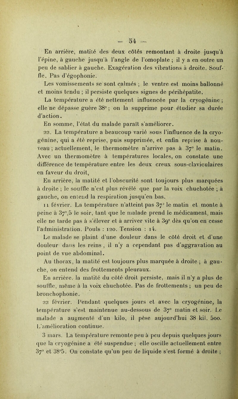 En arrière, matité des deux côtés remontant à droite jusqu’à l’épine, à gauche jusqu’à l’angle de l’omoplale ; il y a en outre un peu de sablier à gauche. Exagération des vibrations à droite. Souf- fle. Pas d’égophonie. Les vomissements se sont calmés ; le ventre est moins ballonné et moins tendu ; il persiste quelques signes de périhépatite. La température a été nettement influencée par la cryogénine ; elle ne dépasse guère 38° ; on la supprime pour étudier sa durée d’action. En somme, l’état du malade paraît s’améliorer. 22. La température a beaucoup varié sous l’influence de la cryo- génine, qui a été reprise, puis supprimée, et enfin reprise à nou- veau ; actuellement, le thermomètre n’arrive pas à 87° le matin. Avec un thermomètre à températures locales, on constate une différence de température entre les deux creux sous-claviculaires en faveur du droit, En arrière, la matité et l’obscurité sont toujours plus marquées à droite ; le souffle n’est plus révélé que par la voix chuchotée ; à gauche, on entend la respiration jusqu’en bas. îx février. La lempératui’e n’atteint pas 37^ le matin et monte à peine à 37°,5 le soir, tant que le malade prend le médicament, mais elle ne tarde pas à s’élever et à arriver vite à 39° dès qu’on en cesse l’administration. Pouls : 120. Tension : i4. Le malade se plaint d’une douleur dans le côté di'oit et d’une douleur dans les l’eins , il n’y a cependant pas d’aggravation au point de vue abdominal. Au thorax, la matité est toujours plus marquée à droite ; à gau- che, on entend des flottements pleui'aux. En arrière, la matité du côté droil persiste, mais il n’y a plus de souffle, même à la voix chuchotée. Pas de frottements ; un peu de bi’onchophonie. 22 février. Pendant quelques joui’s et avec la cryogénine, la tempéi'alure s’est maintenue au-dessous de 37° matin et soir. Le malade a augmenté d’un kilo, il pèse aujourd’hui 38 kil. 5oo. L’amélioration continue. 3 mars. La tempéi’alure remonte peu à peu depuis quelques jours que la cryogénine a été suspendue ; elle oscille actuellement entre 37° et 38°5. On constate qu’un peu de liquide s’est formé à droite ;