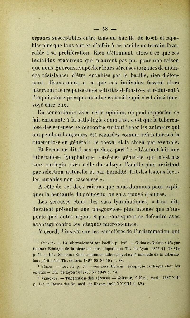 organes susceptibles entre tous au bacille de Koch et capa- bles plus que tous autres d’offrir à ce bacille un terrain favo- rable à sa prolifération. Rien d’étonnant alors à ce que ces individus vigoureux qui n’auront pas pu, pour une raison que nous ignorons,empêcher leurs séreuses (organes de moin- dre résistance) d’être envahies par le bacille, rien d’éton- nant, disons-nous, à ce que ces individus fassent alors intervenir leurs puissantes activités défensives et réduisent à l’impuissance presque absolue ce bacille qui s’est ainsi four- voyé chez eux. En concordance avec cette opinion, on peut rapporter ce fait emprunté à la pathologie comparée, c’est que la tubercu- lose des séreuses se rencontre surtout ' chez les animaux qui ont pendant longtemps été regardés comme réfractaires à la tuberculose en général : le cheval et le chien par exemple. Et Péron ne dit-il pas quelque part2 : « L’enfant fait une tuberculose lymphatique caséeuse générale qui n’est pas sans analogie avec celle du cobaye, l’adulte plus résistant par sélection naturelle et par hérédité fait des lésions loca- les curables non caséeuses ». A côté de ces deux raisons que nous donnons pour expli- quer la bénignité du pronostic, on en a trouvé d’autres. Les séreuses étant des sacs lymphatiques, a-t-on dit, devaient présenter une phagocytose plus intense que n’im- porte quel autre organe et par conséquent se défendre avec avantage contre les attaques microbiennes. Vierordt 3 insiste sur les caractères de l’inflammation qui 1 Stiuus. — La tuberculose et son bacille p. 299. — Cachot et Cadéac cités par Laune: Etiologie de la pleurésie dite idiopathique Th. de Lyon 1893-94 N° 849 p. 51 —Lévi-Sirugue : Etude anatomo-pathologiq. et expérimentale de la tubercu- lose péritonéale Th. de laris 1897-98 Nü 194 p. 38. 2 PÉiiON. — loc. cit. p. 77—voir aussi Boissiu : Symphyse cardiaque chez les enfants — Th. de Lyon 1894-95 N° 1049 p. 24. 3 Vierordt.—Tuberculose dès séreuses—Zeitschr. f. Klni. méd. 1887 XIII p. 174 in Revue des Sc. méd. de Hayem 1899 XXXIII d. 524.