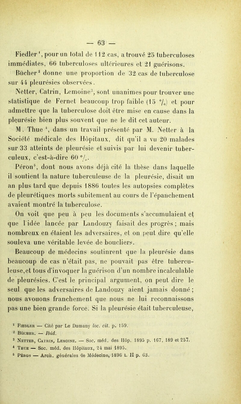 Fiedler pour un total de 112 cas, a trouvé 25 tuberculoses immédiates, 66 tuberculoses ultérieures et 21 guérisons. Bûcher 1 2 donne une proportion de 32 cas de tuberculose sur 44 pleurésies observées. Netter, Catrin, Lemoine3 4, sont unanimes pour trouver une statistique de Fernet beaucoup trop faible (15 %) et pour admettre que la tuberculose doit être mise en cause dans la pleurésie bien plus souvent que ne le dit cet auteur. M. Thue \ dans un travail présenté par M. Netter à la Société médicale des Hôpitaux, dit qu’il a vu 20 malades sur 33 atteints de pleurésie et suivis par lui devenir tuber- culeux, c’est-à-dire 60 0/o. Péron5, dont nous avons déjà cité la thèse dans laquelle il soutient la nature tuberculeuse de la pleurésie, disait un an plus tard que depuis 1886 toutes les autopsies complètes de pleurétiques morts subitement au cours de l’épanchement avaient montré la tuberculose. On voit que peu à peu les documents s’accumulaient et que lidée lancée par Landouzy faisait des progrès; mais nombreux en étaient les adversaires, et on peut dire qu’elle souleva une véritable levée de boucliers. Beaucoup de médecins soutinrent que la pleurésie dans beaucoup de cas n’était pas, ne pouvait pas être tubercu- leuse,et tous d’invoquer la guérison d’un nombre incalculable de pleurésies. C’est le principal argument, on peut dire le seul que les adversaires de Landouzy aient jamais donné ; nous avouons franchement que nous ne lui reconnaissons pas une bien grande force. Si la pleurésie était tuberculeuse, 1 Fiedler — Cité par Le Damany loc. cit. p. 159. 2 Bûcher. — Ibid. 3 Netter, Catrin, Lemoine. — Soc. méd. des Hôp. 1895 p. 167, 189 et 257. 4 Thue — Soc. méd. des Hôpitaux, 24 mai 1895. 6 Péron — Arcn. générales de Médecine, 1896 t. II p. 63.