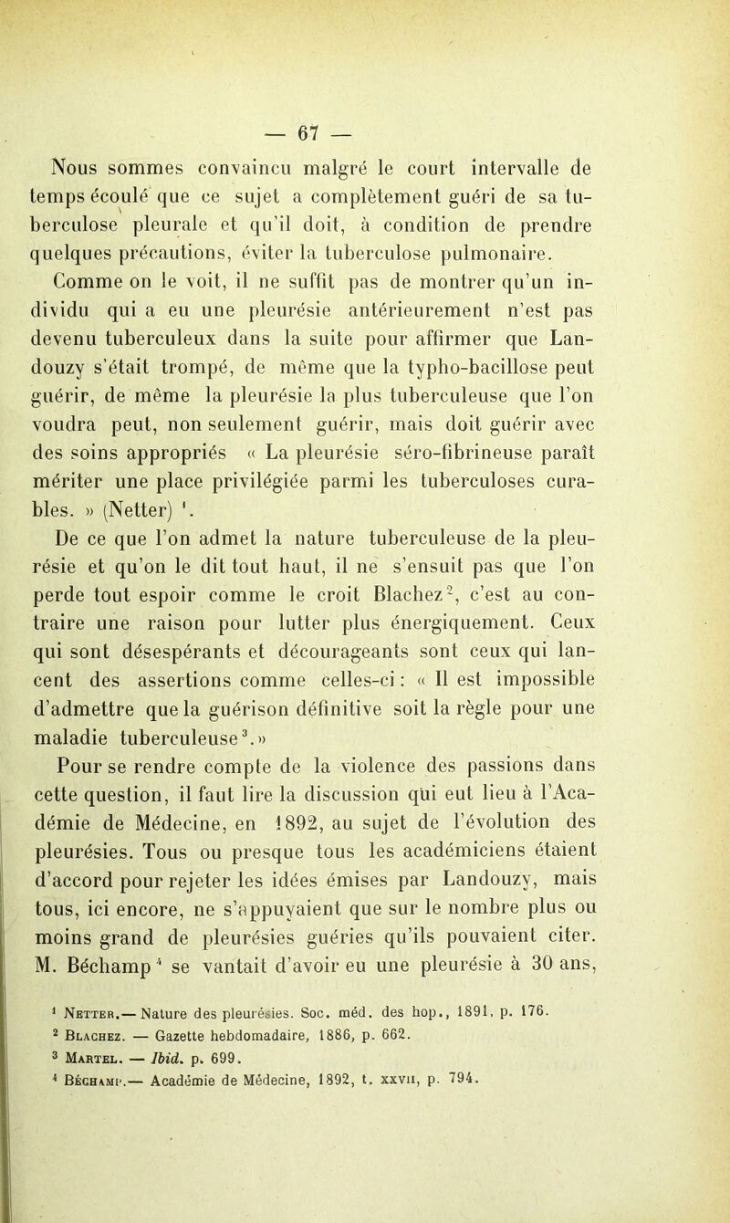 Nous sommes convaincu malgré le court intervalle de temps écoulé que ce sujet a complètement guéri de sa tu- berculose pleurale et qu’il doit, à condition de prendre quelques précautions, éviter la tuberculose pulmonaire. Comme on le voit, il ne suffit pas de montrer qu’un in- dividu qui a eu une pleurésie antérieurement n’est pas devenu tuberculeux dans la suite pour affirmer que Lan- douzy s’était trompé, de même que la typho-bacillose peut guérir, de même la pleurésie la plus tuberculeuse que l’on voudra peut, non seulement guérir, mais doit guérir avec des soins appropriés « La pleurésie séro-fibrineuse paraît mériter une place privilégiée parmi les tuberculoses cura- bles. » (Netter) '. De ce que l’on admet la nature tuberculeuse de la pleu- résie et qu’on le dit tout haut, il ne s’ensuit pas que l’on perde tout espoir comme le croit Blachez1 2, c’est au con- traire une raison pour lutter plus énergiquement. Ceux qui sont désespérants et décourageants sont ceux qui lan- cent des assertions comme celles-ci : « Il est impossible d’admettre que la guérison définitive soit la règle pour une maladie tuberculeuse3.» Pour se rendre compte de la violence des passions dans cette question, il faut lire la discussion qui eut lieu à l’Aca- démie de Médecine, en 1892, au sujet de l’évolution des pleurésies. Tous ou presque tous les académiciens étaient d’accord pour rejeter les idées émises par Landouzv, mais tous, ici encore, ne s’appuyaient que sur le nombre plus ou moins grand de pleurésies guéries qu’ils pouvaient citer. M. Béchamp4 se vantait d’avoir eu une pleurésie à 30 ans, 1 Netter.— Nature des pleurésies. Soc. méd. des hop., 1891. p. 176. 2 Blachez. — Gazette hebdomadaire, 1886, p. 662. 3 Martel. — Ibid,. p. 699. k Béchamp.— Académie de Médecine, 1892, t. xxvn, p. 794.