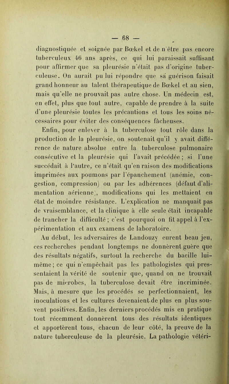 diagnostiquée et soignée par Bœkel et de n être pas encore tuberculeux 46 ans après, ce qui lui paraissait suffisant pour affirmer que sa pleurésie n’était pas d’origine tuber- culeuse. On aurait pu lui répondre que sa guérison faisait grand honneur au talent thérapeutique de Bœkel et au sien, mais qu’elle ne prouvait pas autre chose. Un médecin est, en effet, plus que tout autre, capable de prendre à la suite d’une pleurésie toutes les précautions et tous les soins né- cessaires pour éviter des conséquences fâcheuses. Enfin, pour enlever à la tuberculose tout rôle dans la production de la pleurésie, on soutenait qu’il y avait diffé- rence de nature absolue entre la tuberculose pulmonaire consécutive et la pleurésie qui l’avait précédée ; si l’une succédait à l’autre, ce n’était qu’en raison des modifications imprimées aux poumons par l’épanchement (anémie, con- gestion, compression) ou par les adhérences (défaut d’ali- mentation aérienne;, modifications qui les mettaient en état de moindre résistance. L’explication ne manquait pas de vraisemblance, et la clinique à elle seule était incapable de trancher la difficulté ; c’est pourquoi on fit appel à l’ex- périmentation et aux examens de laboratoire. Au début, les adversaires de Landouzy eurent beau jeu, ces recherches pendant longtemps ne donnèrent guère que des résultats négatifs, surtout la recherche du bacille lui- même; ce qui n’empêchait pas les pathologistes qui pres- sentaient la vérité de soutenir que, quand on ne trouvait pas de microbes, la tuberculose devait être incriminée. Mais, à mesure que les procédés se perfectionnaient, les inoculations et les cultures devenaienbde plus en plus sou- vent positives. Enfin, les derniers procédés mis en pratique tout récemment donnèrent tous des résultats identiques et apportèrent tous, chacun de leur côté, la preuve de la nature tuberculeuse de la pleurésie. La pathologie vétéri-