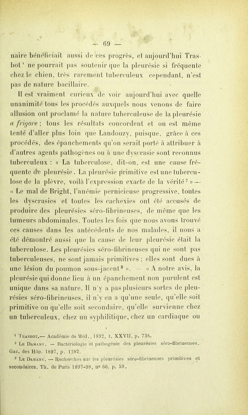 naire bénéficiait aussi de ces progrès, et aujourd’hui Tras- bot1 ne pourrait pas soutenir que la pleurésie si fréquente chez le chien, très rarement tuberculeux cependant, n’est pas de nature bacillaire. 11 est vraiment curieux de voir aujourd’hui avec quelle unanimité tous les procédés auxquels nous venons de faire allusion ont proclamé la nature tuberculeuse de la pleurésie a frigore ; tous les résultats concordent et on est même tenté d’aller plus loin que Landouzy, puisque, grâce à ces procédés, des épanchements qu’on serait porté à attribuer à d’autres agents pathogènes ou à une dvscrasie sont reconnus tuberculeux : « La tuberculose, dit-on, est une cause fré- quente de pleurésie. La pleurésie primitive est une tubercu- lose de la plèvre, voilà l’expression exacte de la vérité2 3 *» — « Le mal de Bright, l’anémie pernicieuse progressive, toutes les dyscrasies et toutes les cachexies ont été accusés de produire des pleurésies séro-fibrineuses, de même que les tumeurs abdominales. Toutes les fois que nous avons trouvé ces causes dans les antécédents de nos malades, il nous a été démontré aussi que la cause de leur pleurésie était la tuberculose. Les pleurésies séro-fibrineuses qui ne sont pas tuberculeuses, ne sont jamais primitives; elles sont dues à une lésion du poumon sous-jacent5 ». -- « A notre avis, la pleurésie qui donne lieu à un épanchement non purulent est unique dans sa nature. 11 n’y a pas plusieurs sortes de pleu- résies séro-fibrineuses, il n’y en a qu’une seule, qu’elle soit primitive ou qu’elle soit secondaire, qu’elle survienne chez un tuberculeux, chez un syphilitique, chez un cardiaque ou 1 Trasbot.— Académie deMéd., 1892, t. XXVII, p. 738. 2 Le Daman y. — Hactériologie et palhogénie des pleurésies séro-ûbrineuses. Gaz. des Hôp. 1897, p. 1282. 3 Le Damany. — Recherches sur les pleurésies séro-fibrineuses primitives et secondaires. Th. de Paris 1897-98, n° 66, p. 59.