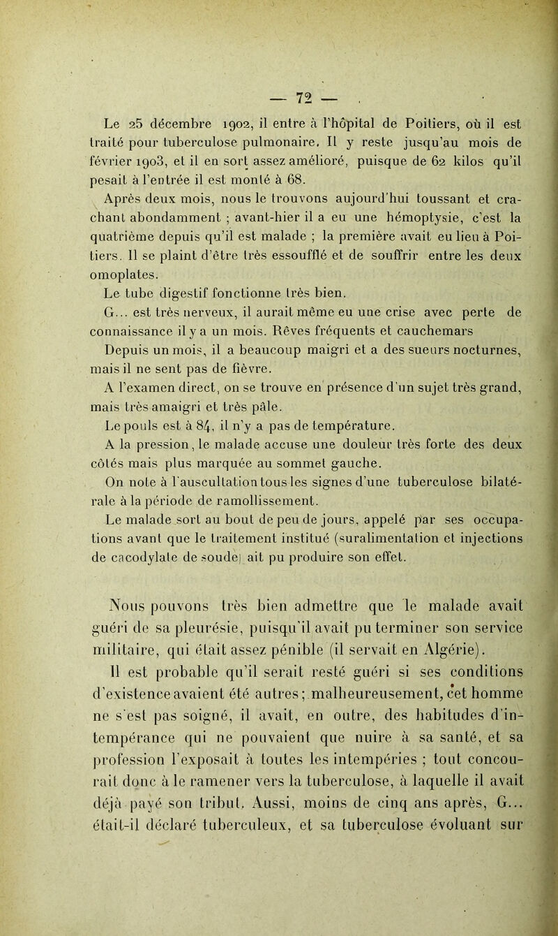 Le 25 décembre 1902, il entre à l’hôpital de Poitiers, où il est traité pour tuberculose pulmonaire. Il y reste jusqu’au mois de février 1903, et il en sort assez amélioré, puisque de 62 kilos qu’il pesait à l’entrée il est monté à 68. Après deux mois, nous le trouvons aujourd’hui toussant et cra- chant abondamment ; avant-hier il a eu une hémoptysie, c’est la quatrième depuis qu’il est malade ; la première avait eu lieu à Poi- tiers. 11 se plaint d’être très essoufflé et de souffrir entre les deux omoplates. Le tube digestif fonctionne Irès bien. G... est très nerveux, il aurait même eu une crise avec perte de connaissance il y a un mois. Rêves fréquents et cauchemars Depuis un mois, il a beaucoup maigri et a des sueurs nocturnes, mais il ne sent pas de fièvre. A l’examen direct, on se trouve en présence d'un sujet très grand, mais très amaigri et très pâle. Le pouls est à 84, il n’y a pas de température. A la pression, le malade accuse une douleur très forte des deux côtés mais plus marquée au sommet gauche. On note à l'auscultation tous les signes d’une tuberculose bilaté- rale à la période de ramollissement. Le malade jsort au bout de peu de jours, appelé par ses occupa- tions avant que le traitement institué (suralimentation et injections de cacodylate de soude] ait pu produire son effet. Nous pouvons très bien admettre que le malade avait guéri de sa pleurésie, puisqu'il avait pu terminer son service militaire, qui était assez pénible (il servait en Algérie). 11 est probable qu’il serait resté guéri si ses conditions d’existence avaient été autres ; malheureusement, cet homme ne s'est pas soigné, il avait, en outre, des habitudes d’in- tempérance qui ne pouvaient que nuire à sa santé, et sa profession l’exposait à toutes les intempéries ; tout concou- rait donc à le ramener vers la tuberculose, à laquelle il avait déjà payé son tribut. Aussi, moins de cinq ans après, G... élait-il déclaré tuberculeux, et sa tuberculose évoluant sur