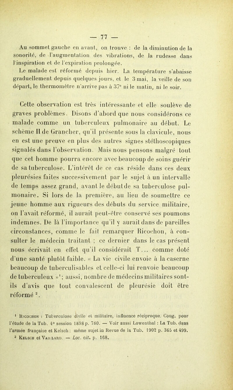 Au sommet gauche en avant, on trouve : de la diminution de la sonorité, de l’augmentation des vibrations, de la rudesse dans l’inspiration et de l’expiration prolongée. Le malade est réformé depuis hier. La température s’abaisse graduellement depuis quelques jours, et le 3 mai, la veille de son départ, le thermomètre n’arrive pas à 37° ni le matin, ni le soir. Cette observation est très intéressante et elle soulève de graves problèmes. Disons d’abord que nous considérons ce malade comme un tuberculeux pulmonaire au début. Le schème II de Grancher, qu’il présente sous la clavicule, nous en est une preuve en plus des autres signes stéthoscopiques signalés dans l’observation. Mais nous pensons malgré tout que cet homme pourra encore avec beaucoup de soins guérir de sa tuberculose. L’intérêt de ce cas réside dans ces deux pleurésies faites successivement par le sujet à un intervalle de temps assez grand, avant le débutde sa tuberculose pul- monaire. Si lors de la première, au lieu de soumettre ce jeune homme aux rigueurs des débuts du service militaire, on l’avait réformé, il aurait peut-être conservé ses poumons indemnes. De là l’importance qu’il y aurait dans de pareilles circonstances, comme le fait remarquer Ricochon, à con- sulter le médecin traitant ; ce dernier dans le cas présent nous écrivait en effet qu’il considérait T... comme doté d’une santé plutôt faible. « La vie civile envoie à la caserne beaucoup de tuberculisables et celle-ci lui renvoie beaucoup de tuberculeux »'; aussi, nombre de médecins militaires sont- ils d’avis que tout convalescent de pleurésie doit être réformé 1 2. 1 Kicochon : Tuberculose civile et militaire, influence réciproque. Cong, pour l’étude de la Tub. 4° session 1898 p. 780. — Voir aussi Lowenthal : La Tub. dans l'armée française et Kelsch : même sujet in Revue de la Tub. 1902 p. 365 et 499. 2 Kelsch et Vaii lard. — Loc. cit. p. 168.