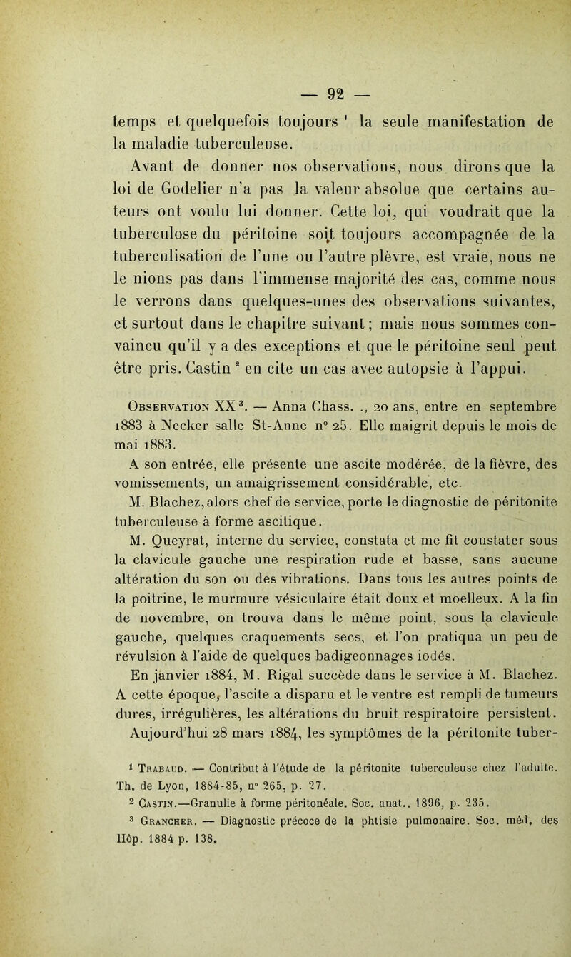 temps et quelquefois toujours ' la seule manifestation de la maladie tuberculeuse. Avant de donner nos observations, nous dirons que la loi de Godelier n’a pas la valeur absolue que certains au- teurs ont voulu lui donner. Cette loi, qui voudrait que la tuberculose du péritoine scqt toujours accompagnée de la tuberculisation de l’une ou l’autre plèvre, est vraie, nous ne le nions pas dans l’immense majorité des cas, comme nous le verrons dans quelques-unes des observations suivantes, et surtout dans le chapitre suivant ; mais nous sommes con- vaincu qu’il y a des exceptions et que le péritoine seul peut être pris. Castin 1 2 en cite un cas avec autopsie à l’appui. Observation XX3. — Anna Chass. 20 ans, entre en septembre 1883 à Necker salle St-Anne n° 25. Elle maigrit depuis le mois de mai i883. A son entrée, elle présente une ascite modérée, de la fièvre, des vomissements, un amaigrissement considérable, etc. M. Blachez, alors chef de service, porte le diagnostic de péritonite tuberculeuse à forme ascitique, M. Queyrat, interne du service, constata et me fit constater sous la clavicule gauche une respiration rude et basse, sans aucune altération du son ou des vibrations. Dans tous les autres points de la poitrine, le murmure vésiculaire était doux et moelleux. A la fin de novembre, on trouva dans le même point, sous la clavicule gauche, quelques craquements secs, et l’on pratiqua un peu de révulsion à l’aide de quelques badigeonnages iodés. En janvier i884, M. Rigal succède dans le service à M. Blachez. A cette époque, l’ascUe a disparu et le ventre est rempli de tumeurs dures, irrégulières, les altérations du bruit respiratoire persistent. Aujourd’hui 28 mars 1884, les symptômes de la péritonite tuber- 1 Trabaud. — Contribut à l'étude de la péritonite tuberculeuse chez l’adulte. Th. de Lyon, 1884-85, n° 265, p. 27. 2 Castin.—Granulie à forme péritonéale. Soc. anat., 1896, p. 235. 3 Grancher. — Diagnostic précoce de la phtisie pulmonaire. Soc, méd, des Hôp. 1884 p. 138.