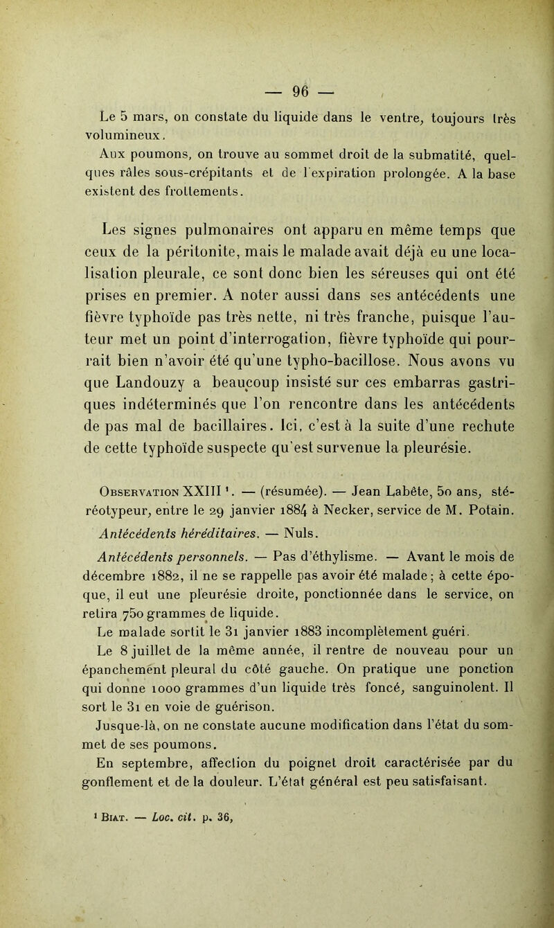 Le 5 mars, on constate du liquide dans le ventre, toujours très volumineux. Aux poumons, on trouve au sommet droit de la submatité, quel- ques râles sous-crépitants et de b expiration prolongée. A la base existent des frottements. Les signes pulmonaires ont apparu en même temps que ceux de la péritonite, mais le malade avait déjà eu une loca- lisation pleurale, ce sont donc bien les séreuses qui ont été prises en premier. A noter aussi dans ses antécédents une fièvre typhoïde pas très nette, ni très franche, puisque l’au- teur met un point d’interrogation, fièvre typhoïde qui pour- rait bien n’avoir été qu’une typho-bacillose. Nous avons vu que Landouzy a beaucoup insisté sur ces embarras gastri- ques indéterminés que l’on rencontre dans les antécédents de pas mal de bacillaires. Ici, c’est à la suite d’une rechute de cette typhoïde suspecte qu’est survenue la pleurésie. Observation XXIII 1. — (résumée). — Jean Labête, 5o ans, sté- réotypeur, entre le 29 janvier 1884 à Necker, service de M. Potain. Antécédents héréditaires. — Nuis. Antécédents personnels. — Pas d’éthylisme. — Avant le mois de décembre 1882, il ne se rappelle pas avoir été malade; à cette épo- que, il eut une pleurésie droite, ponctionnée dans le service, on relira 750 grammes de liquide. Le malade sortit le 3i janvier i883 incomplètement guéri. Le 8 juillet de la même année, il rentre de nouveau pour un épanchement pleural du côté gauche. On pratique une ponction qui donne 1000 grammes d’un liquide très foncé, sanguinolent. Il sort le 31 en voie de guérison. Jusque-là, on ne constate aucune modification dans l’état du som- met de ses poumons. En septembre, affection du poignet droit caractérisée par du gonflement et delà douleur. L’état général est peu satisfaisant. 1 Biat. — Loc. cit. p. 36,