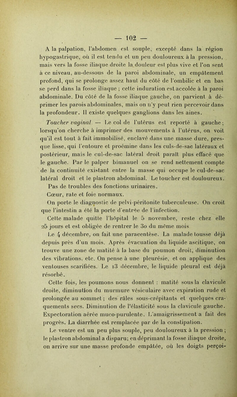 A la palpation, l’abdomen est souple, excepté clans la région hypogastrique, où il est tendu et un peu douloureux à la pression, mais vers la fosse iliaque droite la^douleur est plus vive et l’on sent à ce niveau, au-dessous de la paroi abdominale, un empâtement profond, qui se prolonge assez haut du côté de l’ombilic et en bas se perd dans la fosse iliaque ; cette induration est accolée à la paroi abdominale. Du côté de la fosse iliaque gauche, on parvient à dé- primer les parois abdominales, mais on n’y peut rien percevoir dans la profondeur. Il existe quelques ganglions dans les aines. Toucher vaginal. — I,e col de l’utérus est reporté à gauche; lorsqu’on cherche à imprimer des mouvements à l’utérus, on voit qu’il est tout à fait immobilisé, enclavé dans une masse dure, pres- que lisse, qui l’entoure et proémine dans les culs-de-sac latéraux et postérieur, mais le cul-de-sac latéral droit paraît plus effacé que le gauche. Par le palper bimanuel on se rend nettement compte de la continuité existant entre la masse qui occupe le cul-de-sac latéral droit et le plastron abdominal. Le toucher est douloureux. Pas de troubles des fonctions urinaires. Cœur, rate et foie normaux. On porte le diagnostic de pelvi-péritonite tuberculeuse. On croit que l’intestin a été la porte d'entrée de l’infection. Celte malade quitte l’hôpital le 5 novembre, reste chez elle 25 jours et est obligée de rentrer le 3o du même mois Le 4 décembre, on fait une paracentèse. La malade lousse déjà depuis près d’un mois. Après évacuation du liquide ascitique, on trouve une zone de matité à la base du poumon droit, diminution des vibrations, etc. On pense à une pleurésie, et on applique des ventouses scarifiées. Le i3 décembre, le liquide pleural est déjà résorbé. Cette fois, les poumons nous donnent : matité sous la clavicule droite, diminution du murmure vésiculaire avec expiration rude et prolongée au sommet ; des râles sous-crépitants et quelques cra- quements secs. Diminution de l’élasticité sous la clavicule gauche. Expectoration aérée muco-purulente. L’amaigrissement a fait des progrès. La diarrhée est remplacée par de la constipation. Le ventre est un peu plus souple, peu douloureux à la pression ; le plastron abdominal a disparu; en déprimant la fosse iliaque droite, on arrive sur une masse profonde empâtée, où les doigts perçoi-