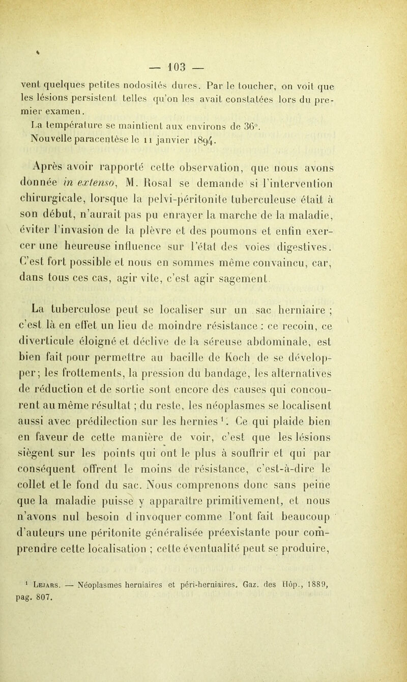 vent quelques petites nodosités dures. Par le toucher, on voit que les lésions persistent telles qu’on les avait constatées lors du pre- mier examen. La température se maintient aux environs de 36°. Nouvelle paracentèse le 11 janvier 1894. Après avoir rapporté cette observation, que nous avons donnée in extenso, M. Rosal se demande si l’intervention chirurgicale, lorsque la pelvi-péritonite tuberculeuse était à son début, n’aurait pas pu enrayer la marche de la maladie, éviter l’invasion de la plèvre et des poumons et enfin exer- cer une heureuse influence sur l’état des voies digestives. C’est fort possible et nous en sommes même convaincu, car, dans tous ces cas, agir vite, c’est agir sagement La tuberculose peut se localiser sur un sac herniaire ; c’est là en effet un lieu de moindre résistance : ce recoin, ce diverticule éloigné et déclive delà séreuse abdominale, est bien fait pour permettre au bacille de Ivoch de se dévelop- per; les frottements, la pression du bandage, les alternatives de réduction et de sortie sont encore des causes qui concou- rent au même résultat ; du reste, les néoplasmes se localisent aussi avec prédilection sur les hernies1. Ce qui plaide bien en faveur de cette manière de voir, c’est que les lésions siègent sur les points qui ont le plus à souffrir et qui par conséquent offrent le moins de résistance, c’est-à-dire le collet et le fond du sac. Nous comprenons donc sans peine que la maladie puisse y apparaître primitivement, et nous n’avons nul besoin d invoquer comme l’ont fait beaucoup d’auteurs une péritonite généralisée préexistante pour com- prendre cette localisation ; cette éventualité peut se produire, 1 Le.iars. — Néoplasmes herniaires et péri-herniaires. Gaz. des Hôp., 1889, pag. 807.