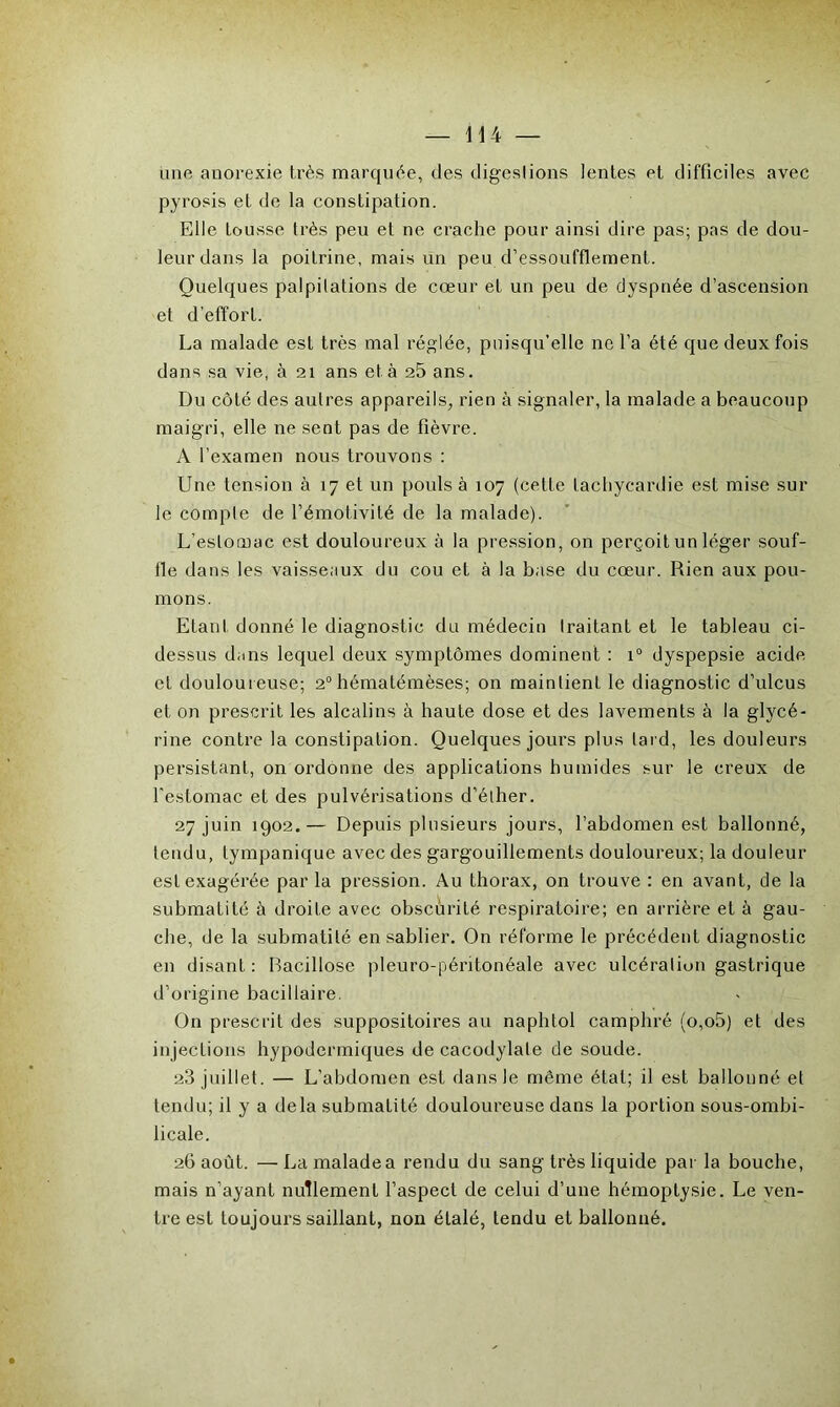 iine anorexie très marquée, des digestions lentes et difficiles avec pyrosis et de la constipation. Elle tousse très peu et ne crache pour ainsi dire pas; pas de dou- leur dans la poitrine, mais un peu d’essoufflement. Quelques palpitations de cœur eL un peu de dyspnée d’ascension et d’effort. La malade est très mal réglée, puisqu’elle ne l’a été que deux fois dans sa vie, à 21 ans et à 25 ans. Du côté des autres appareils, rien à signaler, la malade a beaucoup maigri, elle ne sent pas de fièvre. A l’examen nous trouvons : Une tension à 17 et un pouls à 107 (cette tachycardie est mise sur le compte de l’émotivité de la malade). L’eslocuac est douloureux à la pression, on perçoit un léger souf- fle dans les vaisseaux du cou et à la base du cœur. Rien aux pou- mons. Etant donné le diagnostic du médecin traitant et le tableau ci- dessus dans lequel deux symptômes dominent : i° dyspepsie acide et douloureuse; 20 hématémèses; on maintient le diagnostic d’ulcus et on prescrit les alcalins à haute dose et des lavements à la glycé- rine contre la constipation. Quelques jours plus lard, les douleurs persistant, on ordonne des applications humides sur le creux de l'estomac et des pulvérisations d’éther. 27 juin 1902.— Depuis plusieurs jours, l’abdomen est ballonné, tendu, tympanique avec des gargouillements douloureux; la douleur est exagérée par la pression. Au thorax, on trouve : en avant, de la submatité à droite avec obscurité respiratoire; en arrière et à gau- che, de la submatilé en sablier. On réforme le précédent diagnostic en disant : Bacillose pleuro-péritonéale avec ulcération gastrique d’origine bacillaire. On prescrit des suppositoires au naphtol camphré (o,o5) et des injections hypodermiques de cacodylate de soude. 23 juillet. — L’abdomen est dans le môme étal; il est ballonné et tendu; il y a delà submatité douloureuse dans la portion sous-ombi- licale. 26 août. — La malade a rendu du sang très liquide par la bouche, mais n’ayant nullement l’aspect de celui d’une hémoptysie. Le ven- tre est toujours saillant, non étalé, tendu et ballonné.