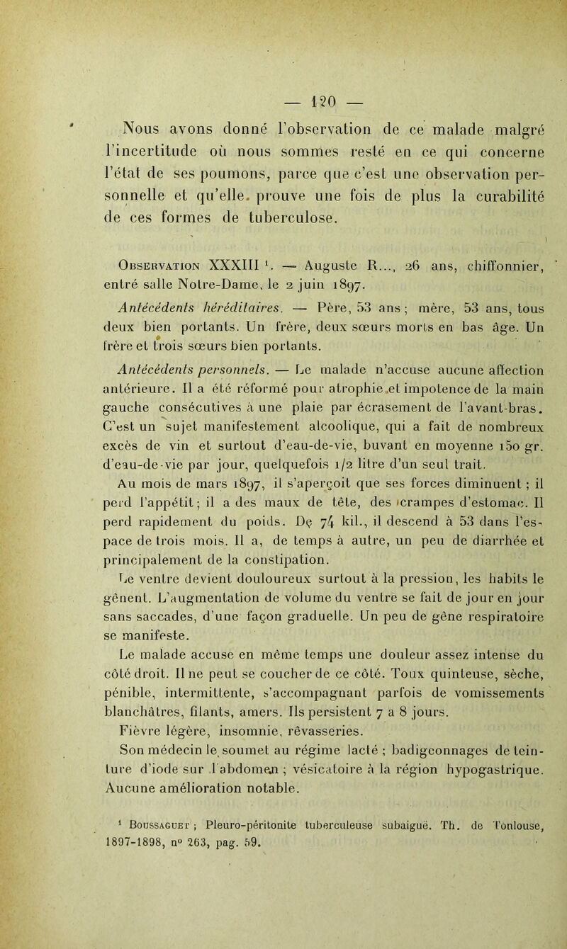 Nous avons donné l’observation de ce malade malgré l’incertitude où nous sommes resté en ce qui concerne l’état de ses poumons, parce que c’est une observation per- sonnelle et qu’elle, prouve une fois de plus la curabilité de ces formes de tuberculose. ’ _ I Observation XXXIII —= Auguste R..., 26 ans, chiffonnier, entré salle Notre-Dame, le 2 juin 1897. Antécédents héréditaires, — Père, 53 ans; mère, 53 ans, tous deux bien portants. Un frère, deux soeurs morts en bas âge. Un # frère et trois sœurs bien portants. Antécédents personnels. — Le malade n’accuse aucune affection antérieure. Il a été réformé pour atrophie ,et impotence de la main gauche consécutives à une plaie par écrasement de l’avant-bras. C’est un sujet manifestement alcoolique, qui a fait de nombreux excès de vin et surtout d’eau-de-vie, buvant en moyenne i5o gr. d’eau-de-vie par jour, quelquefois 1/2 litre d’un seul trait. Au mois de mars 1897, il s’aperçoit que ses forces diminuent ; il perd l’appétit; il a des maux de tête, des icrampes d’estomac. Il perd rapidement du poids. Dç 74 kil., il descend à 53 dans l’es- pace de trois mois. Il a, de temps à autre, un peu de diarrhée et principalement de la constipation. Le ventre devient douloureux surtout à la pression, les habits le gênent. L’augmentation de volume du ventre se fait de jour en jour sans saccades, d’une façon graduelle. Un peu de gêne respiratoire se manifeste. Le malade accuse en même temps une douleur assez intense du côté droit. Il ne peut se coucher de ce côté. Toux quinteuse, sèche, pénible, intermittente, s’accompagnant parfois de vomissements blanchâtres, filants, amers. Ils persistent 7 a 8 jours. Fièvre légère, insomnie, rêvasseries. Son médecin le, soumet au régime lacté; badigeonnages de tein- ture d’iode sur 1 abdomen ; vésicatoire à la région hypogastrique. Aucune amélioration notable. 1 Boussagüei’ ; Pleuro-péritonite tuberculeuse subaiguë. Th. de Toulouse, 1897-1898, n° 263, pag. 59.