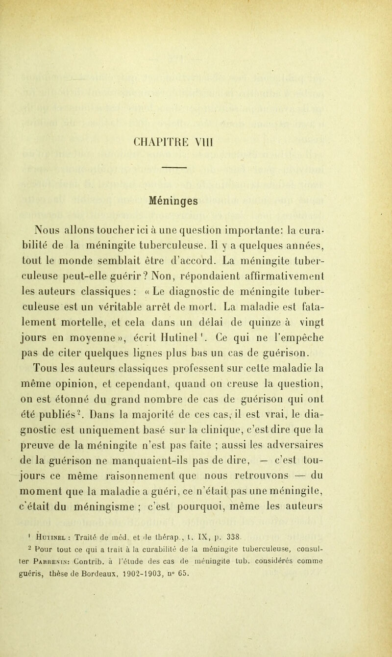 CHAPITRE VIII Méninges Nous allons toucher ici à une question importante: Incura- bilité de la méningite tuberculeuse. Ii y a quelques années, tout le monde semblait être d’accord. La méningite tuber- culeuse peut-elle guérir? Non, répondaient affirmativement les auteurs classiques : « Le diagnostic de méningite tuber- culeuse est un véritable arrêt de mort. La maladie est fata- lement mortelle, et cela dans un délai de quinze à vingt jours en moyenne», écrit Hutinel'. Ce qui ne l’empêche pas de citer quelques lignes plus bas un cas de guérison. Tous les auteurs classiques professent sur celte maladie la même opinion, et cependant, quand on creuse la question, on est étonné du grand nombre de cas de guérison qui ont été publiés1 2. Dans la majorité de ces cas, il est vrai, le dia- gnostic est uniquement basé sur la clinique, c’est dire que la preuve de la méningite n’est pas faite ; aussi les adversaires de la guérison ne manquaient-ils pas de dire, — c’est tou- jours ce même raisonnement que nous retrouvons — du moment que la maladie a guéri, ce n’était pas une méningite, c’était du méningisme ; c’est pourquoi, même les auteurs 1 Hutinel: Traité de méd et de thérap., t. IX, p. 338. - Pour tout ce qui a trait à la curabilité de la méningite tuberculeuse, consul- ter Parrenin: Contrib. à l'étude des cas de méningite tub. considérés comme