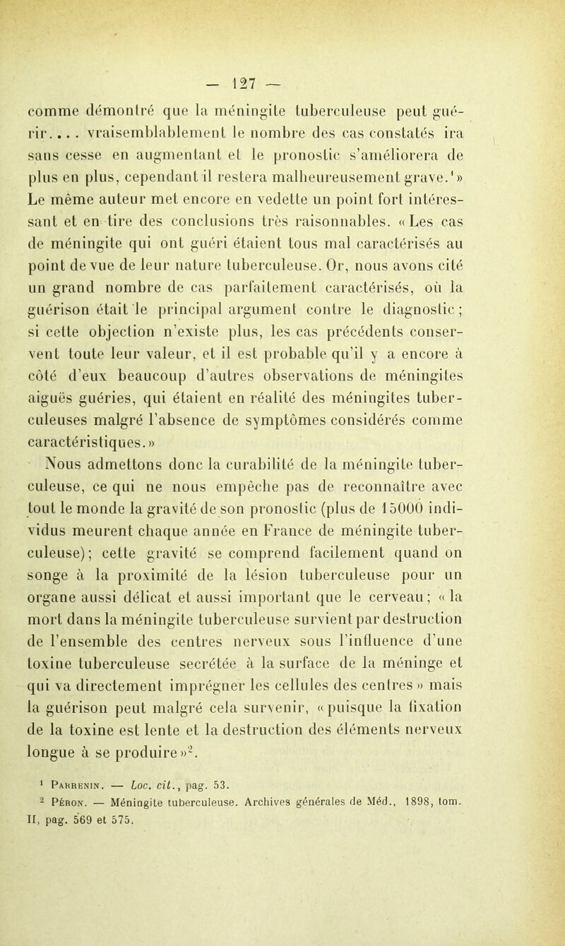 comme démontré que la méningite tuberculeuse peut gué- rir. .. . vraisemblablement le nombre des cas constatés ira sans cesse en augmentant et le pronostic s’améliorera de plus en plus, cependant il restera malheureusement grave.'» Le même auteur met encore en vedette un point fort intéres- sant et en tire des conclusions très raisonnables. «Les cas de méningite qui ont guéri étaient tous mal caractérisés au point de vue de leur nature tuberculeuse. Or, nous avons cité un grand nombre de cas parfaitement caractérisés, où la guérison était le principal argument contre le diagnostic ; si cette objection n’existe plus, les cas précédents conser- vent toute leur valeur, et il est probable qu’il y a encore à côté d’eux beaucoup d’autres observations de méningites aiguës guéries, qui étaient en réalité des méningites tuber- culeuses malgré l’absence de symptômes considérés comme caractéristiques.» Nous admettons donc la curabilité de la méningite tuber- culeuse, ce qui ne nous empêche pas de reconnaître avec tout le monde la gravité de son pronostic (plus de 15000 indi- vidus meurent chaque année en France de méningite tuber- culeuse) ; cette gravité se comprend facilement quand on songe à la proximité de la lésion tuberculeuse pour un organe aussi délicat et aussi important que le cerveau; « la mort dans la méningite tuberculeuse survient par destruction de l’ensemble des centres nerveux sous l’intluence d’une toxine tuberculeuse secrétée à la surface de la méninge et qui va directement imprégner les cellules des centres » mais la guérison peut malgré cela survenir, « puisque la fixation de la toxine est lente et la destruction des éléments nerveux longue à se produire»2. 1 Pahrenin. — Loc. cit., pag. 53. 2 Péron. — Méningite tuberculeuse. Archives générales (Je Méd., 1898, tom. Il, pag. 569 et 575.