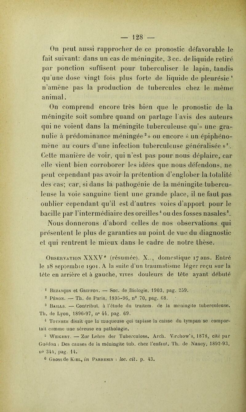 On peut aussi rapprocher de ce pronostic défavorable le fait suivant: dans un cas de méningite, 3 cc. de liquide retiré par ponction suffisent pour tuberculiser le lapin, tandis qu’une dose vingt fois plus forte de liquide de pleurésie ' n’amène pas la production de tubercules chez le même animal. On comprend encore très bien que le pronostic de la méningite soit sombre quand on partage l avis des auteurs qui ne voient dans la méningite tuberculeuse qu’« une gra- nulie à prédominance méningée2 3» ou encore « un épiphéno- mène au cours d’une infection tuberculeuse généralisée»1. Cette manière de voir, qui n’est pas pour nous déplaire, car elle vient bien corroborer les idées que nous défendons, ne peut cependant pas avoir la prétention d’englober la totalité des cas; car, si dans la pathogénie de la méningite tubercu- leuse la voie sanguine tient une grande place, il ne faut pas oublier cependant qu’il est d’autres voies d’apport pour le bacille par l’intermédiaire des oreilles4 ou des fosses nasales5 6. Nous donnerons d’abord celles de nos observations qui présentent le plus de garanties au point de vue du diagnostic et qui rentrent le mieux dans le cadre de notre thèse. Observation XXXVe (résumée). X.., domeslique 17 ans. Entré le 18 seplembie 1901. A la suite d’un traumatisme léger reçu sur la tète en arrière et à gauche, vives douleurs de tête ayant débuté 1 Bezançon et Griffon. — Soc. de Biologie, 1903, pag. 259. î Péron. — Th. de Paris, 1895-96, n° 70, pag. 68. 3 Bajlls. —Contribut. à l’étude du traitera, de la méningite tuberculeuse. Th. de Lyon, 1896-97, n° 44, pag. 69. Toynbee disait que la muqueuse qui tapisse la caisse du tympan se compor- tait comme une séreuse en pathologie. 5 Weigert. — Zur Lehre der Tuberculose. Arch. Virohow’s, 1878, cité par Guédon : Des causes de la méningite tub. chez l’enfant. Th. de Nancy, 1892-93, n° 344, pag. 14. 6 GROssde Kiel,in Parrenin : loc. cil. p. 43.