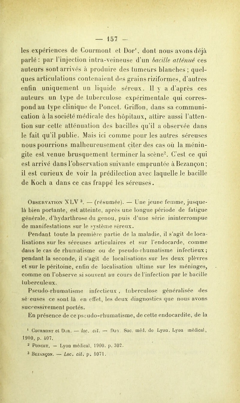 les expériences de Courmont et Dor\ dont nous avons déjà parlé : par l’injection intra-veineuse d’un bacille atténué ces auteurs sont arrivés à produire des tumeurs blanches ; quel- ques articulations contenaient des grains riziformes, d’autres enfin uniquement un liquide séreux. 11 y a d’après ces auteurs un type de tuberculose expérimentale qui corres- pond au type clinique de Poncet. Griffon, dans sa communi- cation à la société médicale des hôpitaux, attire aussi l’atten- tion sur cette atténuation des bacilles qu’il a observée dans le fait qu’il publie. Mais ici comme pour les autres séreuses nous pourrions malheureusement citer des cas où la ménin- gite est venue brusquement terminer la scène1 2. C’est ce qui est arrivé dans l’observation suivante empruntée àBezançon; il est curieux de voir la prédilection avec laquelle le bacille de Koch a dans ce cas frappé les séreuses. Observation XLY 3. — (résumée). — Une jeune femme, jusque- là bien portante, est atteinte, après une longue période de fatigue générale, d’hydarthrose du genou, puis d’une série ininterrompue de manifestations sur le système séreux. Pendant toute la première partie de la maladie, il s’agit déloca- lisations sur les séreuses articulaires et sur l’endocarde, comme dans le cas de rhumatisme ou de pseudo-rhumatisme infectieux; pendant la seconde, il s'agit de localisations sur les deux plèvres et sur le péritoine, enfin de localisation ultime sur les méninges, comme on l’observe si souvent au cours de l’infection par le bacille tuberculeux. Pseudo-rhumatisme infectieux , tuberculose généralisée des sé euses ce sont là en effet, les deux diagnostics que nous avons successivement portés. En présence de ce pseudo-rhumatisme, de cette endocardite, de la 1 Courmont et Dur. — loc. cil. — Dot Soc. méd. do Lyon. Lyon médical, 1900, p. 407. 2 Poncet, — Lyon médical, 1900. p. 302. 3 Bezançon. — Loc. cit, p. 1071.