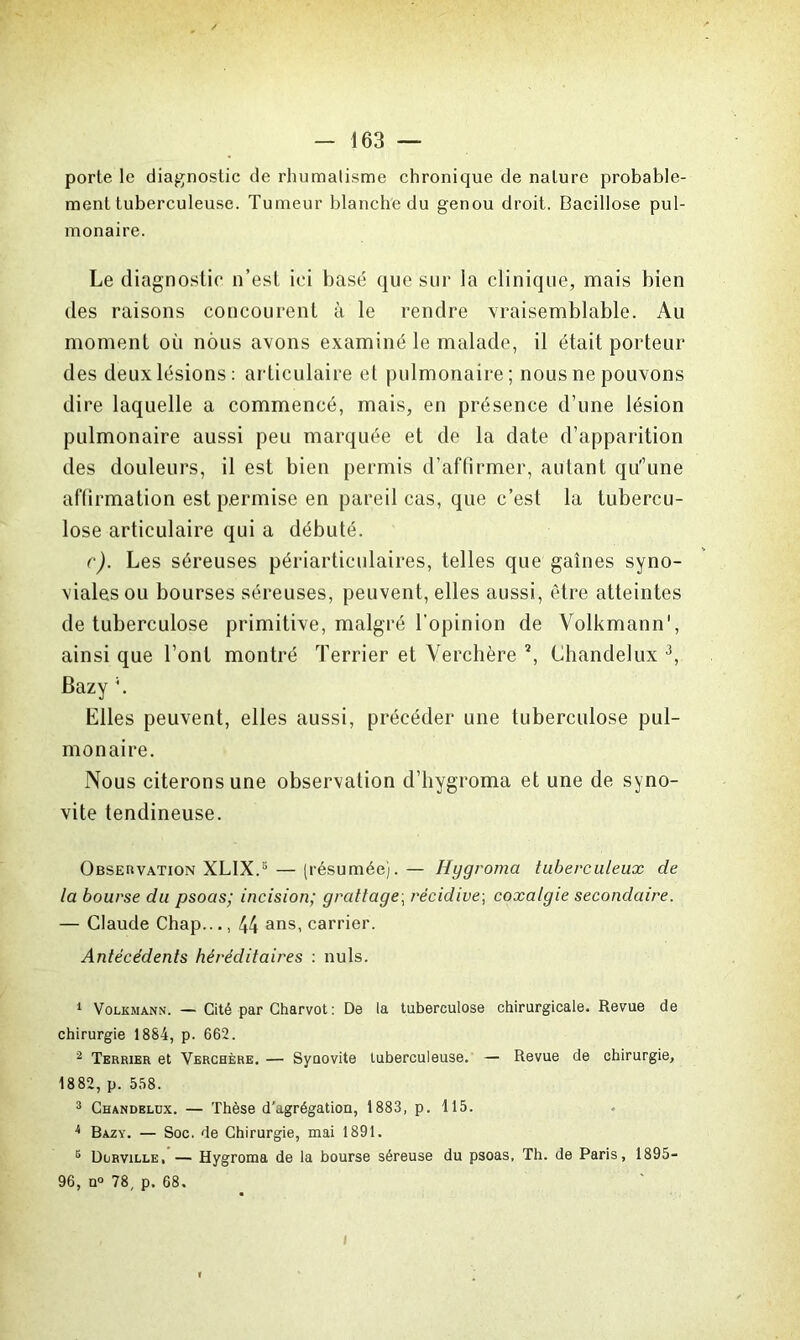 porte le diagnostic de rhumalisme chronique de nature probable- ment tuberculeuse. Tumeur blanche du genou droit. Bacillose pul- monaire. Le diagnostic n’est ici basé que sur la clinique, mais bien des raisons concourent à le rendre vraisemblable. Au moment où nous avons examiné le malade, il était porteur des deux lésions: articulaire et pulmonaire; nous ne pouvons dire laquelle a commencé, mais, en présence d’une lésion pulmonaire aussi peu marquée et de la date d’apparition des douleurs, il est bien permis d’affirmer, autant qu'Tme affirmation est permise en pareil cas, que c’est la tubercu- lose articulaire qui a débuté. c). Les séreuses périartieulaires, telles que gaines syno- viales ou bourses séreuses, peuvent, elles aussi, être atteintes de tuberculose primitive, malgré l’opinion de Volkmann1 2, ainsi que l’ont montré Terrier et Verchère ?, Chandelux 3 4, Bazy \ Elles peuvent, elles aussi, précéder une tuberculose pul- monaire. Nous citerons une observation d’hygroma et une de syno- vite tendineuse. Observation XLIX.5 — (résumée).— Hygroma tuberculeux de la bourse du psoas; incision; grattage; récidive; coxalgie secondaire. — Claude Chap..., 44 ans, carrier. Antécédents héréditaires : nuis. 1 Volkmann. — Cité par Charvot: De la tuberculose chirurgicale. Revue de chirurgie 1884, p. 662. 2 Terrier et Verchère. — Synovite tuberculeuse. — Revue de chirurgie, 1882, p. 558. 3 Chandelux. — Thèse d’agrégation, 1883, p. 115. 4 Bazy. — Soc. de Chirurgie, mai 1891. 5 Dorville, — Hygroma de la bourse séreuse du psoas, Th. de Paris, 1895- 96, n° 78, p. 68. i