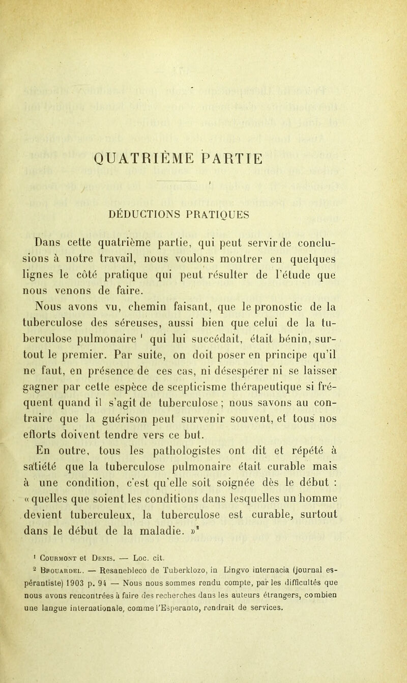 QUATRIÈME PARTIE j DÉDUCTIONS PRATIQUES Dans cette quatrième partie, qui peut servir de conclu- sions à notre travail, nous voulons montrer en quelques lignes le côté pratique qui peut résulter de l’étude que nous venons de faire. Nous avons vu, chemin faisant, que le pronostic de la tuberculose des séreuses, aussi bien que celui de la tu- berculose pulmonaire 1 2 qui lui succédait, était bénin, sur- tout le premier. Par suite, on doit poser en principe qu’il ne faut, en présence de ces cas, ni désespérer ni se laisser gagner par cette espèce de scepticisme thérapeutique si fré- quent quand il s’agit de tuberculose ; nous savons au con- traire que la guérison peut survenir souvent, et tous nos eflorts doivent tendre vers ce but. En outre, tous les pathologistes ont dit et répété à saltiété que la tuberculose pulmonaire était curable mais à une condition, c’est qu’elle soit soignée dès le début : «quelles que soient les conditions dans lesquelles un homme devient tuberculeux, la tuberculose est curable, surtout dans le début de la maladie. »* 1 Courmont et Denis. — Loc. cit. 2 Bbouardel. — Resanebleco de Tuberklozo, in Lingvo internacia (journal es- pérantiste) 1903 p. 94 — Nous nous sommes rendu compte, parles difficultés que nous avons rencontrées à faire des recherches dans les auteurs étrangers, combien une langue internationale, comme l’Espéranto, rendrait de services.