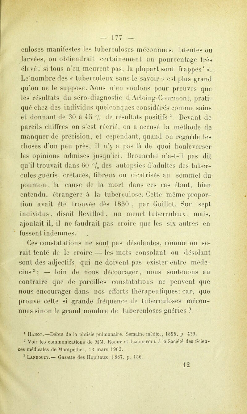 culoses manifestes les tuberculoses méconnues, latentes ou larvées, on obtiendrait certainement un pourcentage très élevé: si tous n’en meurent pas, la plupart sont frappés'». Le’nombre des « tuberculeux sans le savoir » est plus grand qu’on ne le suppose. iNous n’en voulons pour preuves que les résultats du séro-diagnostic d’Arloing Courmont, prati- qué chez des individus quelconques considérés comme sains et donnant de 30 à 45% de résultats positifs 1 2. Devant de pareils chiffres on s’est récrié, on a accusé la méthode de manquer de précision, et cependant, quand on regarde les choses d’un peu près, il n’y a pas là de quoi bouleverser les opinions admises jusqu’ici. Rrouardel n’a-t-il pas dit qu'il trouvait dans 60 % des autopsies d’adultes des tuber- cules guéris, crétacés, fibreux ou cicatrisés au sommet du poumon , la cause de la mort dans ces cas étant, bien entendu, étrangère à la tuberculose. Cette même propor- tion avait été trouvée dès 1850 , par Guillot. Sur sept individus, disait Revillod , un meurt tuberculeux, mais, ajoutait-il, il ne faudrait pas croire que les six autres en fussent indemnes. Ces constatations ne sont pas désolantes, comme on se- rait tenté de le croire — les mots consolant ou désolant sont des adjectifs qui ne doivent pas exister entre méde- cins 3 ; — loin de nous décourager, nous soutenons au contraire que de pareilles constatations ne peuvent que nous encourager dans nos efforts thérapeutiques; car, que prouve cette si grande fréquence de tuberculoses mécon- nues sinon le grand nombre de tuberculoses guéries ? 1 Hanot.—Début de la phtisie pulmonaire. Semaine médic., 1895, p. 429. 1 Voir les communications de M.V1. Rodet et Lagriffoul à la Société des Scien- ces médicales de Montpellier, 13 mars 1903. 3 Landouzy.— Gazette des Hôpitaux, 1 887, p. 156. 12