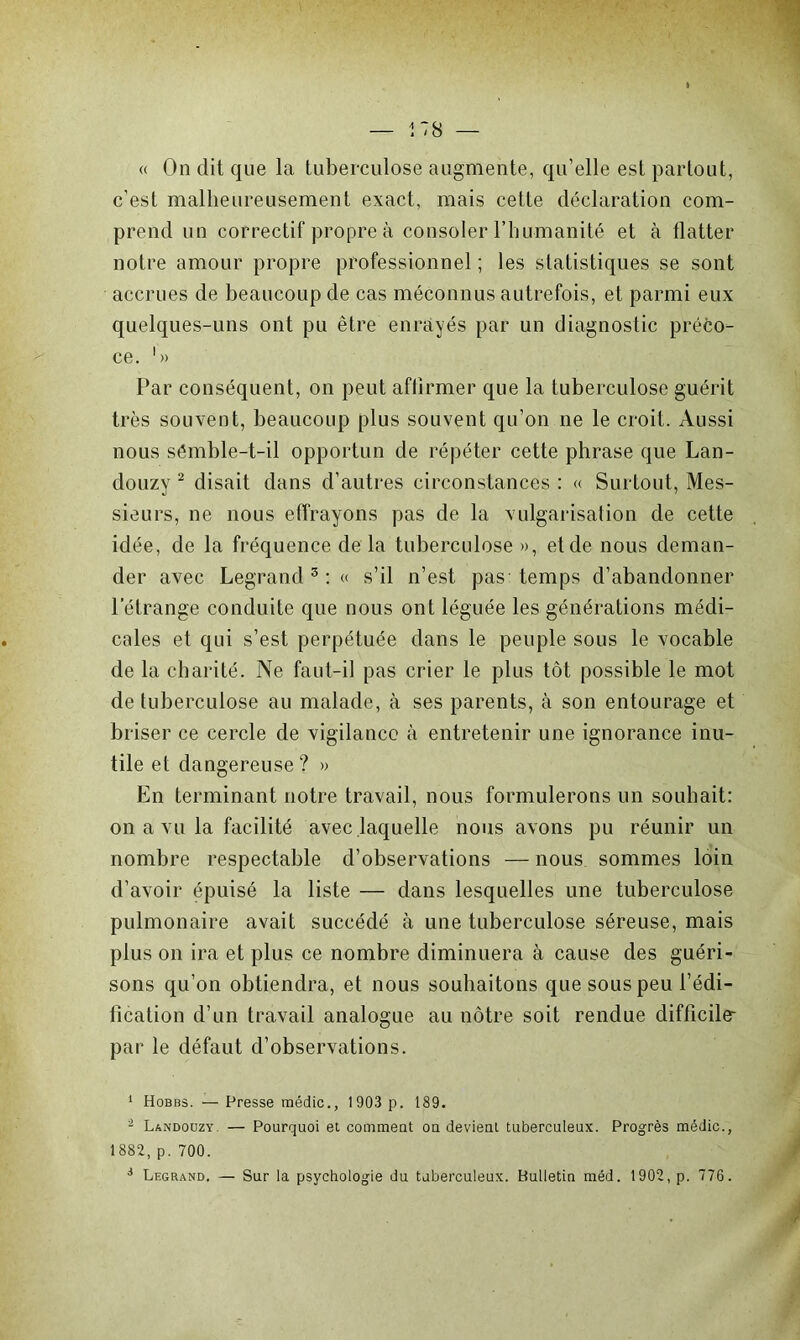 i 78 — « On dit que la tuberculose augmente, qu’elle est partout, c’est malheureusement exact, mais cette déclaration com- prend un correctif propre à consoler l’humanité et à flatter notre amour propre professionnel ; les statistiques se sont accrues de beaucoup de cas méconnus autrefois, et parmi eux quelques-uns ont pu être enrayés par un diagnostic préco- ce. '» Par conséquent, on peut aflirmer que la tuberculose guérit très souvent, beaucoup plus souvent qu’on ne le croit. Aussi nous sémble-t-il opportun de répéter cette phrase que Lan- douzy 1 2 disait dans d’autres circonstances : « Surtout, Mes- sieurs, ne nous effrayons pas de la vulgarisation de cette idée, de la fréquence de la tuberculose », et de nous deman- der avec Legrand3: « s’il n’est pas temps d’abandonner l’étrange conduite que nous ont léguée les générations médi- cales et qui s’est perpétuée dans le peuple sous le vocable de la charité. Ne faut-il pas crier le plus tôt possible le mot de tuberculose au malade, à ses parents, à son entourage et briser ce cercle de vigilance à entretenir une ignorance inu- tile et dangereuse? » En terminant notre travail, nous formulerons un souhait: on a vu la facilité avec laquelle nous avons pu réunir un nombre respectable d’observations — nous sommes loin d’avoir épuisé la liste — dans lesquelles une tuberculose pulmonaire avait succédé à une tuberculose séreuse, mais plus on ira et plus ce nombre diminuera à cause des guéri- sons qu’on obtiendra, et nous souhaitons que sous peu l’édi- fication d’un travail analogue au nôtre soit rendue difficile- par le défaut d’observations. 1 Hobbs. — Presse médic., 1903 p. 189. i Landouzy. — Pourquoi et comment ou devient tuberculeux. Progrès médic., 1882,p. 700. 1 Legrand. — Sur la psychologie du tuberculeux. Bulletin méd. 1902, p. 776.