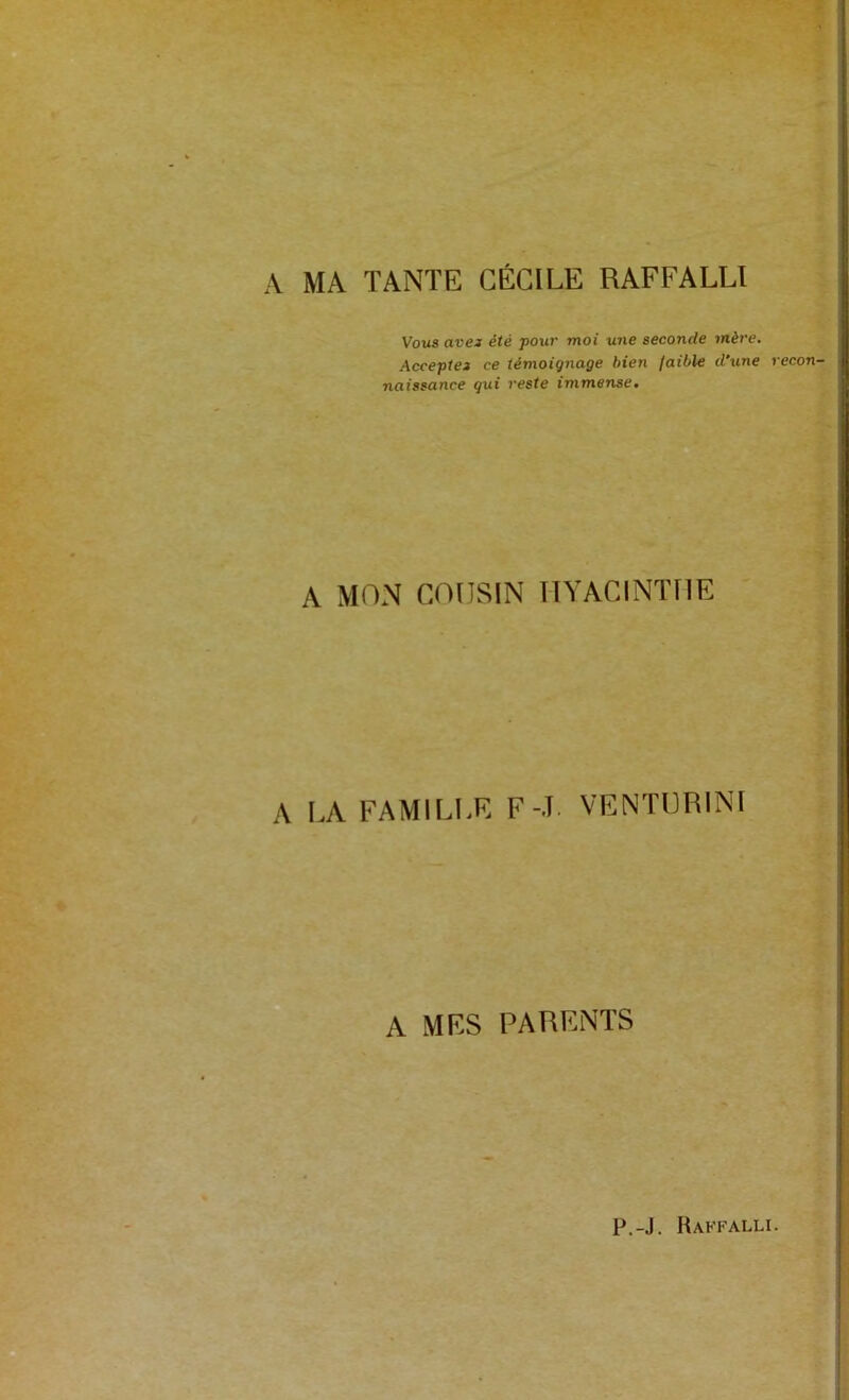 A MA TANTE CÉCILE RAFFALLI Vous avei été pow moi une seconde mère. Accepte» ce témoignage bien faible d'une recon- naissance gui reste immense. A MON COUSIN HYACINTHE A LA FAMILLE F-T. VENTÜRINI A MRS PARENTS