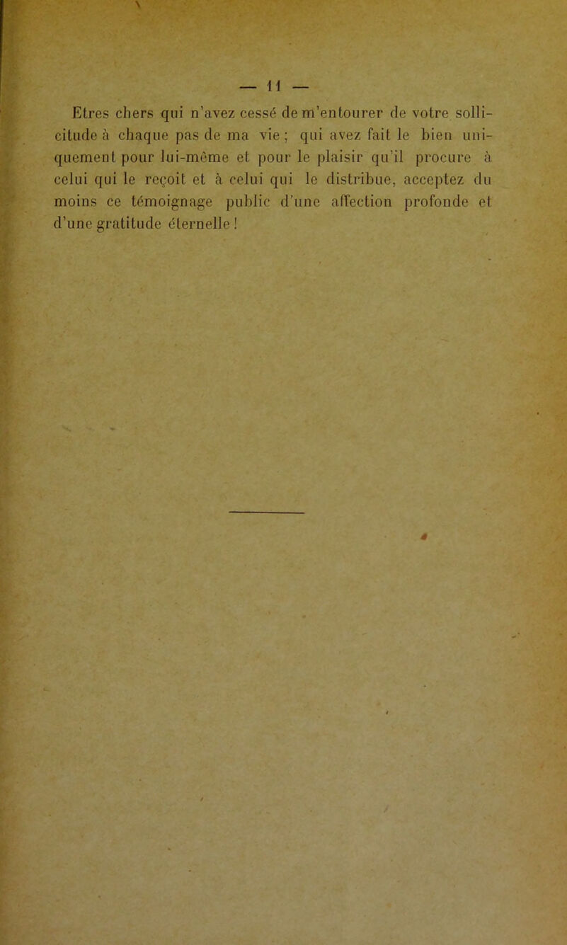 H Etres chers qui n’avez cessé de m’entourer de votre solli- citude à chaque pas de ma vie; qui avez fait le bien uni- quement pour lui-môme et pour le plaisir qu’il procure à celui qui le reçoit et à celui qui le distribue, acceptez du moins ce témoignage public d’une all'ection profonde et d’une gratitude éternelle ! »