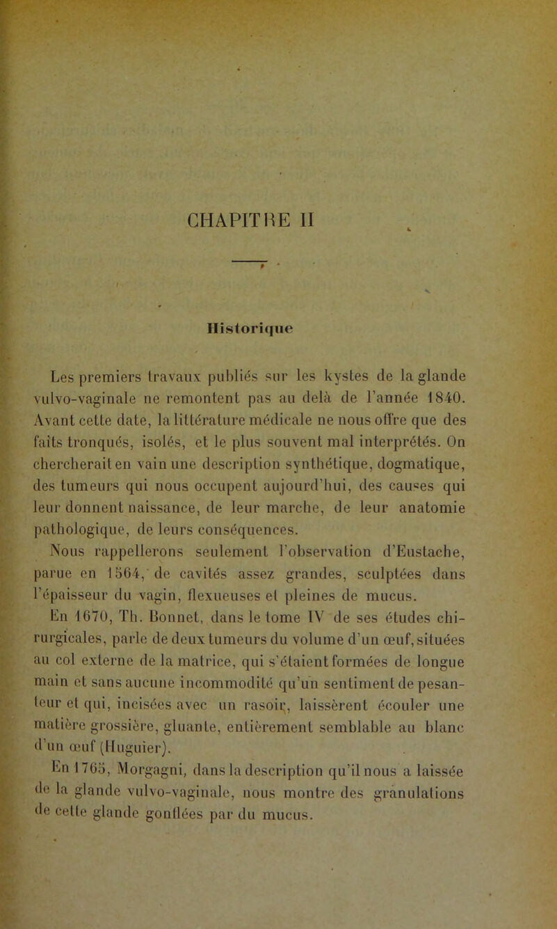 CHAPITIŒ II » Historique Les premiers travaux publiés sur les kystes de la glande vulvo-vagiriale ne remontent pas au delà de l’année 1840. Avant cette date, la littérature médicale ne nous otïVe que des faits tronqués, isolés, et le plus souvent mal interprétés. On chercherait en vain une description synthétique, dogmatique, des tumeurs qui nous occupent aujourd’hui, des causes qui leur donnent naissance, de leur marche, de leur anatomie pathologique, de leurs conséquences. Nous rappellerons seulement l’observation d’Eustache, parue en 1564, de cavités assez grandes, sculptées dans l’épaisseur du vagin, llexueuses et pleines de mucus. En 1670, Th. Bonnet, dans le tome IV de ses études chi- rurgicales, parle de deux tumeurs du volume d’un œuf, situées au col externe de la matrice, qui s’étaient formées de longue main et sans aucune incommodité qu’un sentiment de pesan- teur et qui, incisées avec un rasoii;, laissèrent écoider une matière grossière, gluante, entièrement semblable au blanc d’un (L'uf (lluguier). En 1765, Morgagni, dans la description qu’il nous a laissée de la glande vulvo-vaginalo, nous montre des granulations de cette glande gonllées par du mucus.