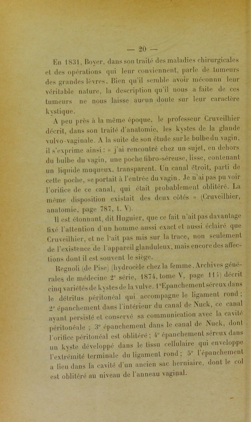 Kn 1831, noyer, dans son Irailé des maladies cliirnrgicales et des opérations (jiii leur conviennent, parle de lumenrs des grandes lèvres. lîien ([ii d semble iivoir méconnu lein vériloble nature, la description qn il nous a faite de ces tumeurs ne nous laisse aucun doute sur leur caractère kystique. A peu près à la même épo(iue, le professeui Ciuveilhiei décrit, dans son traité d’anatomie, les kystes de la glande vulvo-vaginale. A la suite de son étude surle bulbedn vagin, il s’exprime ainsi’. « j'ai rencontré cbe/, un sujet, en dehois du bulbe du vagin, une poche libro-séreuse, lisse, contenant un li(inide muqueux, transparent. Un canal étroit, parti de cette poche, se portait à rentrée du vagin. Je n’ai pas pu voir l’orilice de ce canal, qui était probablement oblitéré. La même disposition existait des deux cotés » (Cruveilhier, anatomie, page 787, t. \ ). 11 est étonnant, dit Iluguier, (|ue ce fait n’ait pas davantage fixé l’attention d'un homme aussi exact et aussi éclairé que (a uveilbier, et ne l’ait pas mis sur la trace, non seulement de l’existence de l’appareil glanduleux, mais encore des allec- tions dont il est souvent le siège. Itegnoli ide Tise) (hydrocèle chez la femme. Archives géné- rales*^de médecine 2- série, 1874, tome V, page 11 '.) décrit cinq variétés de kystes de la vulve. l“Lpancbement séreux dans le détritus péritonéal qui accompagne le ligmment rond ; ■2 épanchement dans l’intérieur du canal de iXuck, ce canal ayant persisté et conservé sa communication avec la cavité péritonéale ; 3“ épanchement dans le canal de Nuck, dont l’oritice péritonéal est oblitéré ; 4” épanchement séreux dans un kyste développé dans le tissu cellulaire qui enveloppe l’extrémité terminale du ligament rond ; 5° l’épancbement a lieu dans la cavité d’un ancien sac herniaire, dont le col est oblitéré au niveau de l’anneau vaginal.