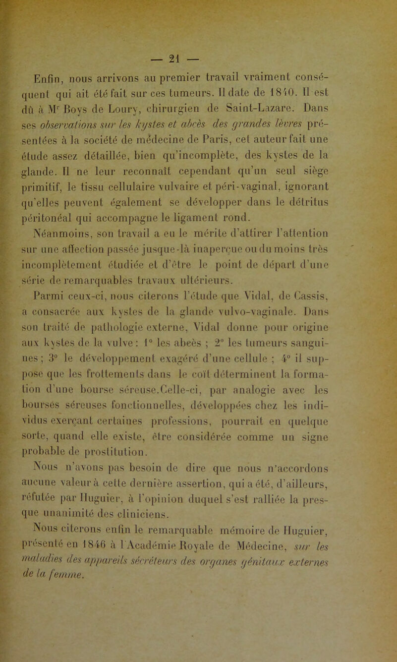 Enfin, nous arrivons au premier travail vraiment consc^- quent qui ait été fait sur ces tumeurs. II date de 1810. 11 est dù à M‘‘ Boys de Loury, chirurgien de Saint-Lazare. Dans scs observai ions sur les kystes et ahr'es des grandes lèvres pré- sentées à la société de médecine de Paris, cet auteur fait une étude assez détaillée, bien qu’incomplète, des kystes de la glande. II ne leur reconnaît cependant qu’un seul siège primitif, le tissu cellulaire vulvaire et péri-vaginal, ignorant qu'elles peuvent également se développer dans le détritus péritonéal qui accompagne le ligament rond. Néanmoins, son travail a eu le mérite d’attirer l’attention sur une aflection passée jusque-là inapenpio ou du moins très incomplètement étudiée et d’étre le point de ilépart d’une série de remarquables travaux ultérieurs. Parmi ceux-ci, nous citerons l’étude (jue Vidal, de (Cassis, a consacrée aux kystes de la glande vulvo-vaginale. Dans son traité de putliologie externe, ^’idaI donne i)Our oi’igine aux kystes de la vulve; 1“ les abcès ; 2 les tumeurs sangui- nes; 3“ le développement exagéré d’une cellule ; 4“ il sup- pose que les frottements dans le coït déterminent la forma- tion d’une bourse séreuse.Celle-ci, par analogie avec les bourses séreuses fonctionnelles, développées chez les indi- vidus exerçant certaines professions, pourrait en quehiue soi'te, quand elle existe, être considérée comme un signe probable de prostitution. Nous n’avons pas besoin de dire que nous n’accordons aucune valeur à cette deniière assertion, qui a été, d’ailleurs, rélutée par Iluguier, à l'opinion duquel s’est ralliée la pres- que unanimité des cliniciens. Nous citerons enfin le remarquable rnémoii’e de Iluguier, prciscnté eu 1846 à l Acudémie Royale de Médecine, sur les maladies des appareils sérréfeurs des organes génitaux externes de la femme.